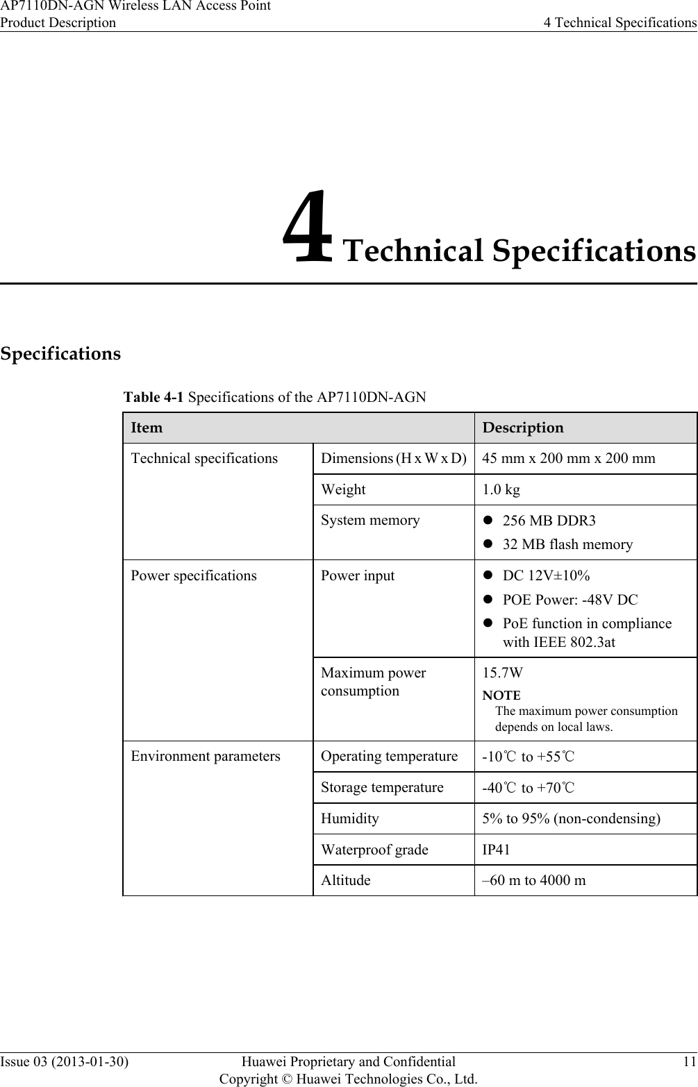 4 Technical SpecificationsSpecificationsTable 4-1 Specifications of the AP7110DN-AGNItem DescriptionTechnical specifications Dimensions (H x W x D) 45 mm x 200 mm x 200 mmWeight 1.0 kgSystem memory l256 MB DDR3l32 MB flash memoryPower specifications Power input lDC 12V±10%lPOE Power: -48V DClPoE function in compliancewith IEEE 802.3atMaximum powerconsumption15.7WNOTEThe maximum power consumptiondepends on local laws.Environment parameters Operating temperature -10℃ to +55℃Storage temperature -40℃ to +70℃Humidity 5% to 95% (non-condensing)Waterproof grade IP41Altitude –60 m to 4000 m AP7110DN-AGN Wireless LAN Access PointProduct Description 4 Technical SpecificationsIssue 03 (2013-01-30) Huawei Proprietary and ConfidentialCopyright © Huawei Technologies Co., Ltd.11