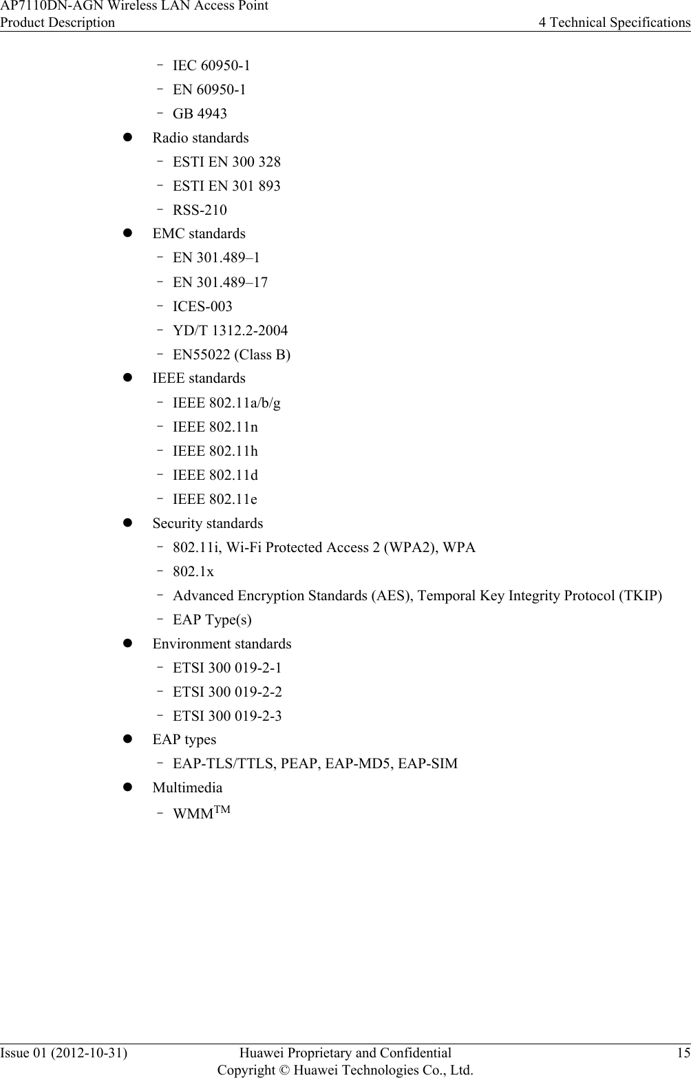 –IEC 60950-1–EN 60950-1–GB 4943lRadio standards–ESTI EN 300 328–ESTI EN 301 893–RSS-210lEMC standards–EN 301.489–1–EN 301.489–17–ICES-003–YD/T 1312.2-2004–EN55022 (Class B)lIEEE standards–IEEE 802.11a/b/g–IEEE 802.11n–IEEE 802.11h–IEEE 802.11d–IEEE 802.11elSecurity standards–802.11i, Wi-Fi Protected Access 2 (WPA2), WPA–802.1x–Advanced Encryption Standards (AES), Temporal Key Integrity Protocol (TKIP)–EAP Type(s)lEnvironment standards–ETSI 300 019-2-1–ETSI 300 019-2-2–ETSI 300 019-2-3lEAP types–EAP-TLS/TTLS, PEAP, EAP-MD5, EAP-SIMlMultimedia–WMMTMAP7110DN-AGN Wireless LAN Access PointProduct Description 4 Technical SpecificationsIssue 01 (2012-10-31) Huawei Proprietary and ConfidentialCopyright © Huawei Technologies Co., Ltd.15