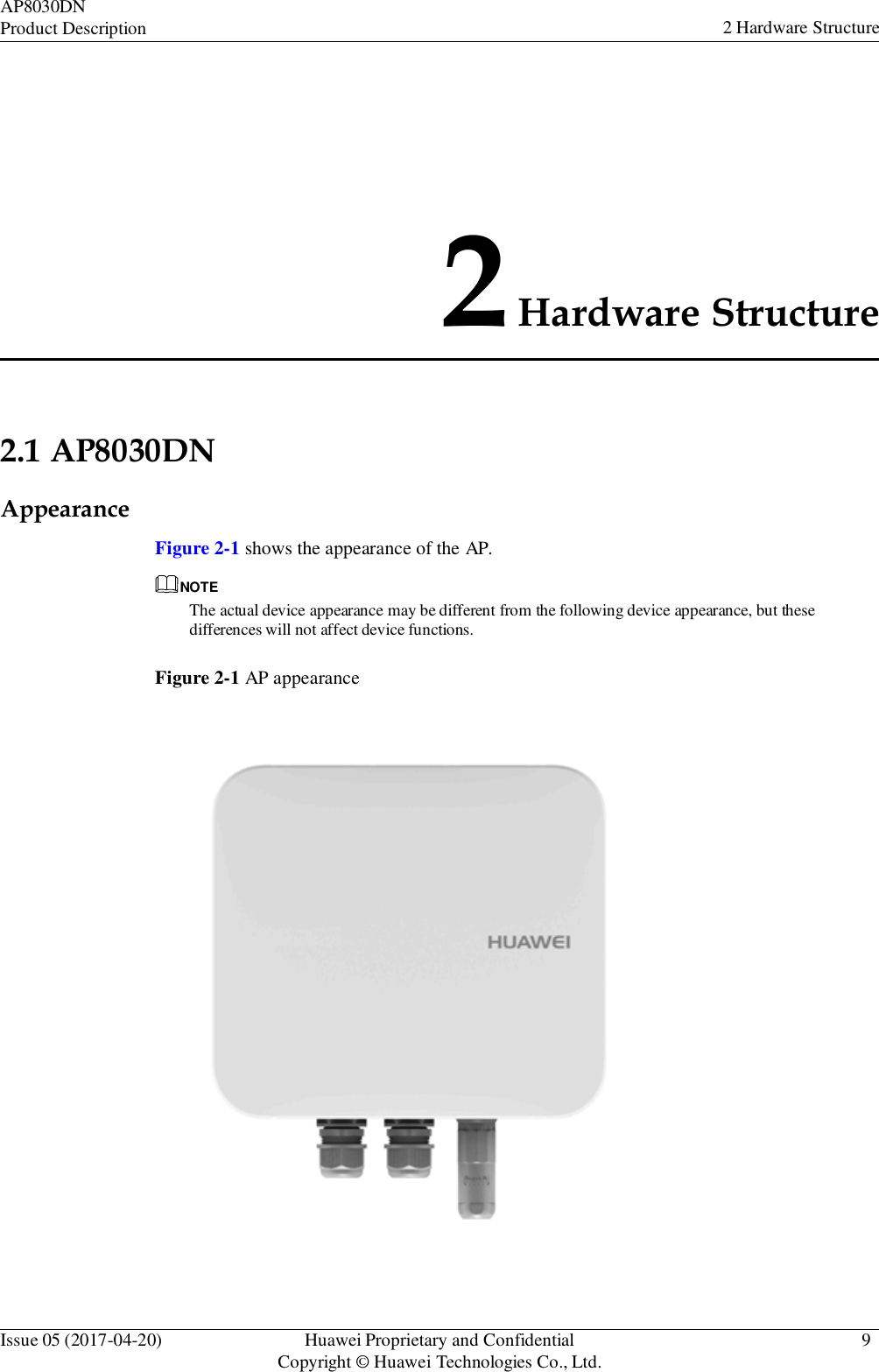 Issue 05 (2017-04-20) Huawei Proprietary and Confidential Copyright © Huawei Technologies Co., Ltd. 9 AP8030DN Product Description 2 Hardware Structure            2Hardware Structure     2.1 AP8030DN  Appearance    Figure 2-1 shows the appearance of the AP.  NOTE The actual device appearance may be different from the following device appearance, but these differences will not affect device functions.   Figure 2-1 AP appearance  