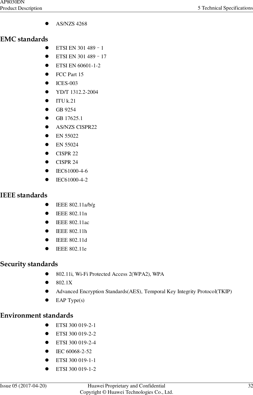 Issue 05 (2017-04-20) Huawei Proprietary and Confidential Copyright © Huawei Technologies Co., Ltd. 32 AP8030DN Product Description 5 Technical Specifications     AS/NZS 4268  EMC standards   ETSI EN 301 489–1   ETSI EN 301 489–17   ETSI EN 60601-1-2  FCC Part 15  ICES-003   YD/T 1312.2-2004  ITU k.21   GB 9254   GB 17625.1  AS/NZS CISPR22   EN 55022   EN 55024  CISPR 22  CISPR 24   IEC61000-4-6   IEC61000-4-2  IEEE standards   IEEE 802.11a/b/g   IEEE 802.11n  IEEE 802.11ac   IEEE 802.11h   IEEE 802.11d   IEEE 802.11e  Security standards  802.11i, Wi-Fi Protected Access 2(WPA2), WPA   802.1X  Advanced Encryption Standards(AES), Temporal Key Integrity Protocol(TKIP)  EAP Type(s)  Environment standards   ETSI 300 019-2-1   ETSI 300 019-2-2   ETSI 300 019-2-4   IEC 60068-2-52   ETSI 300 019-1-1   ETSI 300 019-1-2 