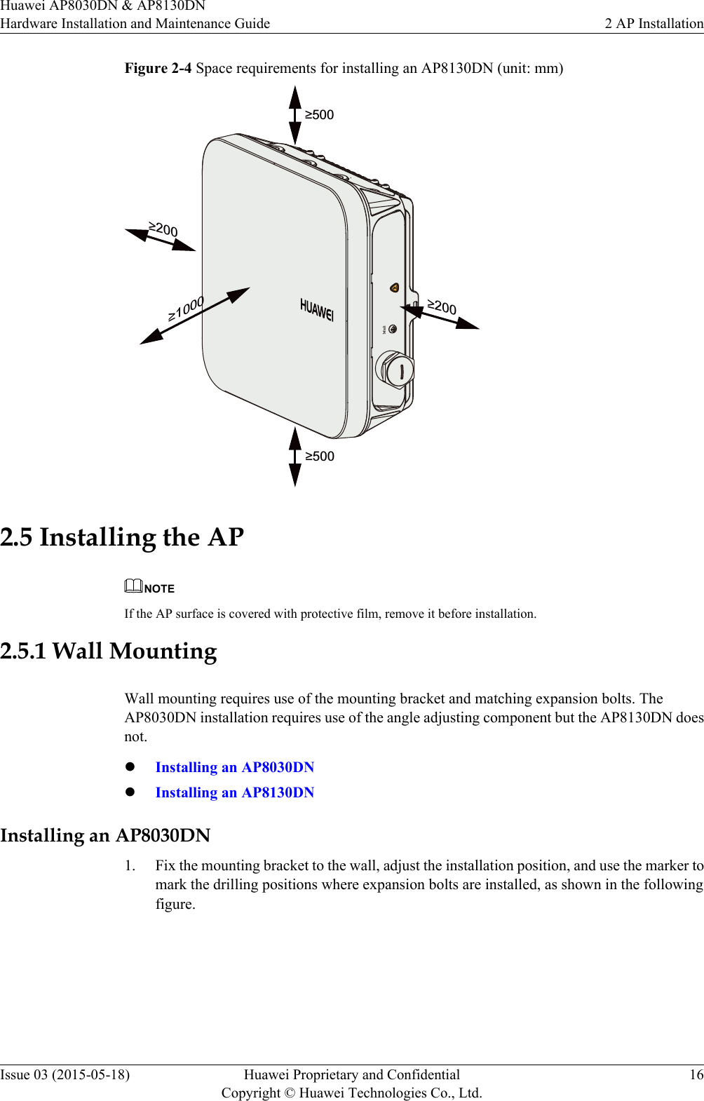 Figure 2-4 Space requirements for installing an AP8130DN (unit: mm)&apos;HIDXOW≥500≥1000≥500≥200≥2002.5 Installing the APNOTEIf the AP surface is covered with protective film, remove it before installation.2.5.1 Wall MountingWall mounting requires use of the mounting bracket and matching expansion bolts. TheAP8030DN installation requires use of the angle adjusting component but the AP8130DN doesnot.lInstalling an AP8030DNlInstalling an AP8130DNInstalling an AP8030DN1. Fix the mounting bracket to the wall, adjust the installation position, and use the marker tomark the drilling positions where expansion bolts are installed, as shown in the followingfigure.Huawei AP8030DN &amp; AP8130DNHardware Installation and Maintenance Guide 2 AP InstallationIssue 03 (2015-05-18) Huawei Proprietary and ConfidentialCopyright © Huawei Technologies Co., Ltd.16