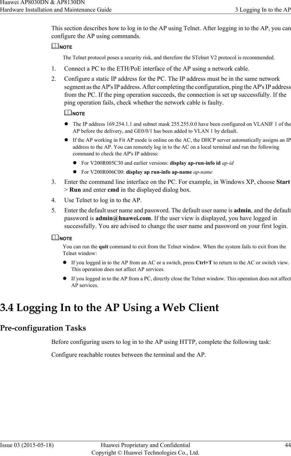 This section describes how to log in to the AP using Telnet. After logging in to the AP, you canconfigure the AP using commands.NOTEThe Telnet protocol poses a security risk, and therefore the STelnet V2 protocol is recommended.1. Connect a PC to the ETH/PoE interface of the AP using a network cable.2. Configure a static IP address for the PC. The IP address must be in the same networksegment as the AP&apos;s IP address. After completing the configuration, ping the AP&apos;s IP addressfrom the PC. If the ping operation succeeds, the connection is set up successfully. If theping operation fails, check whether the network cable is faulty.NOTElThe IP address 169.254.1.1 and subnet mask 255.255.0.0 have been configured on VLANIF 1 of theAP before the delivery, and GE0/0/1 has been added to VLAN 1 by default.lIf the AP working in Fit AP mode is online on the AC, the DHCP server automatically assigns an IPaddress to the AP. You can remotely log in to the AC on a local terminal and run the followingcommand to check the AP&apos;s IP address:lFor V200R005C30 and earlier versions: display ap-run-info id ap-idlFor V200R006C00: display ap run-info ap-name ap-name3. Enter the command line interface on the PC. For example, in Windows XP, choose Start&gt; Run and enter cmd in the displayed dialog box.4. Use Telnet to log in to the AP.5. Enter the default user name and password. The default user name is admin, and the defaultpassword is admin@huawei.com. If the user view is displayed, you have logged insuccessfully. You are advised to change the user name and password on your first login.NOTEYou can run the quit command to exit from the Telnet window. When the system fails to exit from theTelnet window:lIf you logged in to the AP from an AC or a switch, press Ctrl+T to return to the AC or switch view.This operation does not affect AP services.lIf you logged in to the AP from a PC, directly close the Telnet window. This operation does not affectAP services.3.4 Logging In to the AP Using a Web ClientPre-configuration TasksBefore configuring users to log in to the AP using HTTP, complete the following task:Configure reachable routes between the terminal and the AP.Huawei AP8030DN &amp; AP8130DNHardware Installation and Maintenance Guide 3 Logging In to the APIssue 03 (2015-05-18) Huawei Proprietary and ConfidentialCopyright © Huawei Technologies Co., Ltd.44