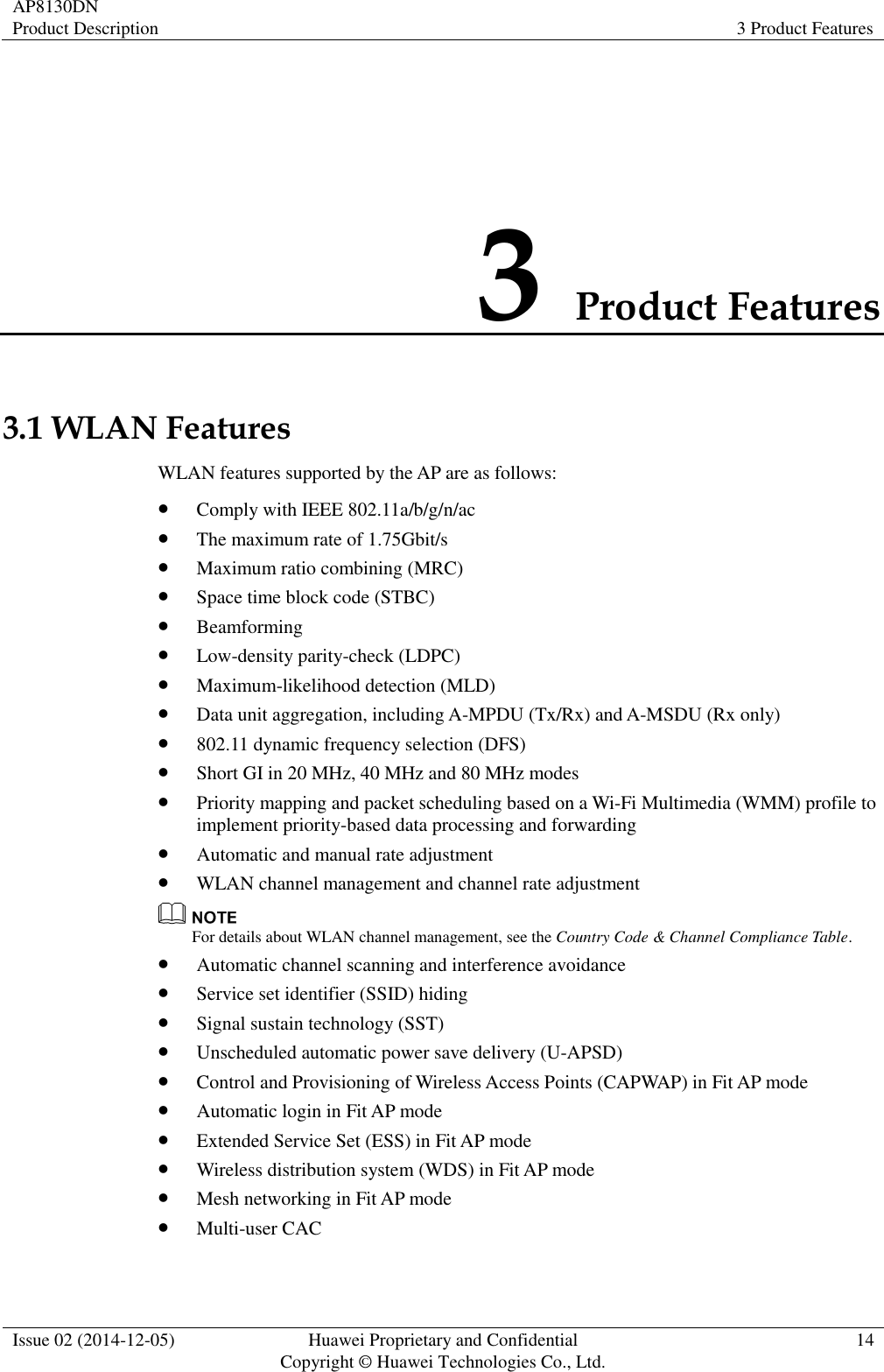 AP8130DN Product Description 3 Product Features  Issue 02 (2014-12-05) Huawei Proprietary and Confidential                                     Copyright © Huawei Technologies Co., Ltd. 14  3 Product Features 3.1 WLAN Features WLAN features supported by the AP are as follows:  Comply with IEEE 802.11a/b/g/n/ac  The maximum rate of 1.75Gbit/s  Maximum ratio combining (MRC)  Space time block code (STBC)  Beamforming  Low-density parity-check (LDPC)  Maximum-likelihood detection (MLD)  Data unit aggregation, including A-MPDU (Tx/Rx) and A-MSDU (Rx only)  802.11 dynamic frequency selection (DFS)  Short GI in 20 MHz, 40 MHz and 80 MHz modes  Priority mapping and packet scheduling based on a Wi-Fi Multimedia (WMM) profile to implement priority-based data processing and forwarding  Automatic and manual rate adjustment  WLAN channel management and channel rate adjustment  For details about WLAN channel management, see the Country Code &amp; Channel Compliance Table.  Automatic channel scanning and interference avoidance  Service set identifier (SSID) hiding  Signal sustain technology (SST)  Unscheduled automatic power save delivery (U-APSD)  Control and Provisioning of Wireless Access Points (CAPWAP) in Fit AP mode  Automatic login in Fit AP mode  Extended Service Set (ESS) in Fit AP mode  Wireless distribution system (WDS) in Fit AP mode  Mesh networking in Fit AP mode  Multi-user CAC 