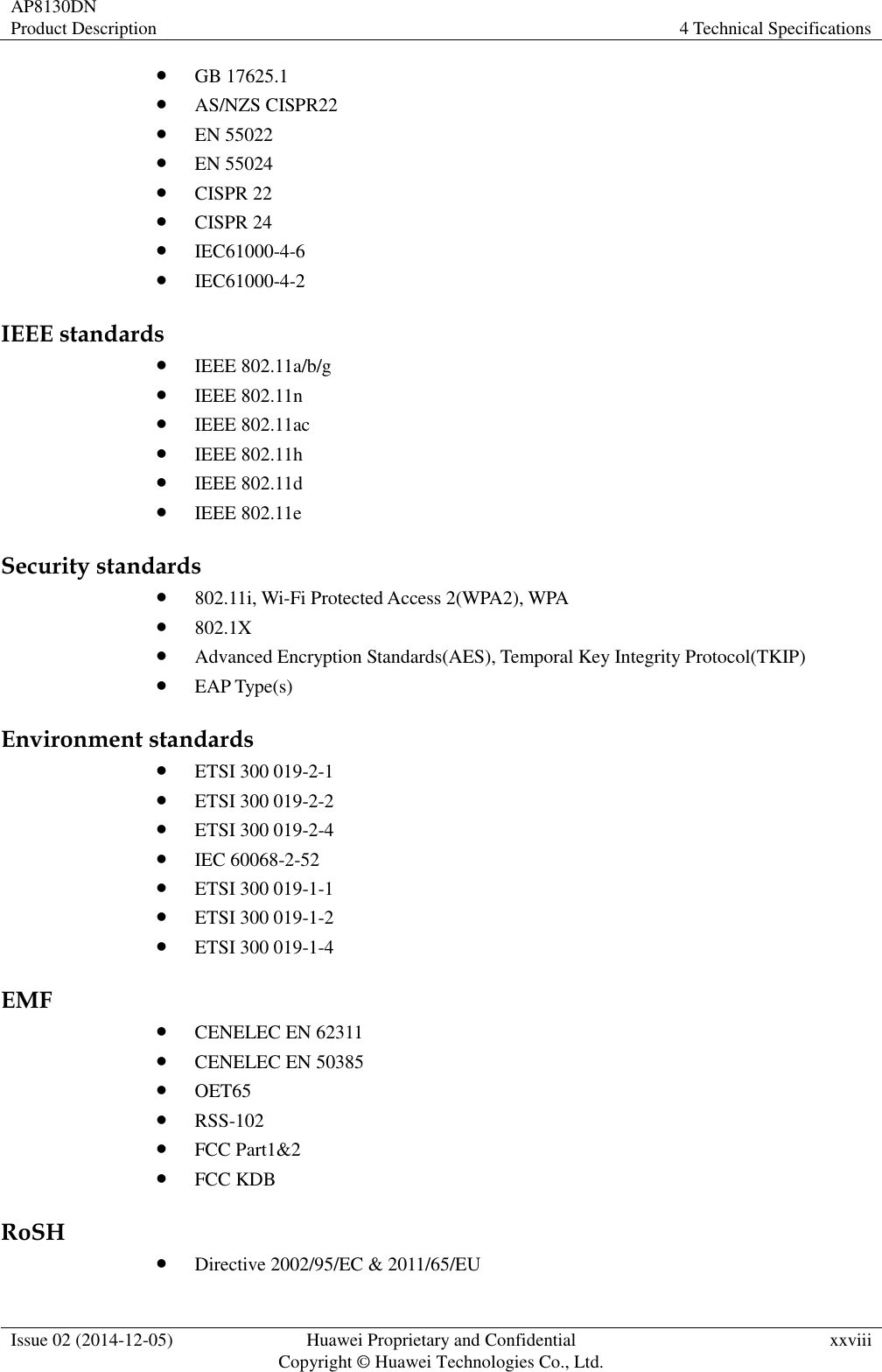 AP8130DN Product Description 4 Technical Specifications  Issue 02 (2014-12-05) Huawei Proprietary and Confidential                                     Copyright © Huawei Technologies Co., Ltd. xxviii   GB 17625.1  AS/NZS CISPR22  EN 55022  EN 55024  CISPR 22  CISPR 24  IEC61000-4-6  IEC61000-4-2 IEEE standards  IEEE 802.11a/b/g  IEEE 802.11n  IEEE 802.11ac  IEEE 802.11h  IEEE 802.11d  IEEE 802.11e Security standards  802.11i, Wi-Fi Protected Access 2(WPA2), WPA  802.1X  Advanced Encryption Standards(AES), Temporal Key Integrity Protocol(TKIP)  EAP Type(s) Environment standards  ETSI 300 019-2-1  ETSI 300 019-2-2  ETSI 300 019-2-4  IEC 60068-2-52  ETSI 300 019-1-1  ETSI 300 019-1-2  ETSI 300 019-1-4 EMF  CENELEC EN 62311  CENELEC EN 50385  OET65  RSS-102  FCC Part1&amp;2  FCC KDB RoSH  Directive 2002/95/EC &amp; 2011/65/EU 