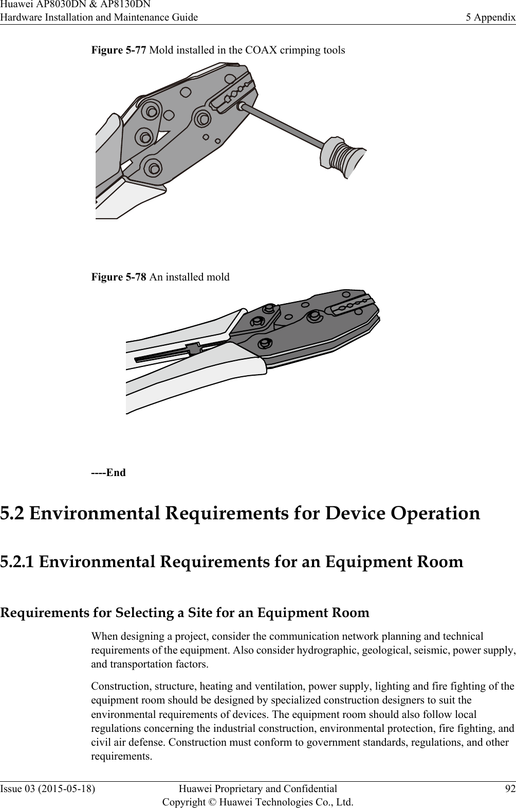 Figure 5-77 Mold installed in the COAX crimping tools Figure 5-78 An installed mold ----End5.2 Environmental Requirements for Device Operation5.2.1 Environmental Requirements for an Equipment RoomRequirements for Selecting a Site for an Equipment RoomWhen designing a project, consider the communication network planning and technicalrequirements of the equipment. Also consider hydrographic, geological, seismic, power supply,and transportation factors.Construction, structure, heating and ventilation, power supply, lighting and fire fighting of theequipment room should be designed by specialized construction designers to suit theenvironmental requirements of devices. The equipment room should also follow localregulations concerning the industrial construction, environmental protection, fire fighting, andcivil air defense. Construction must conform to government standards, regulations, and otherrequirements.Huawei AP8030DN &amp; AP8130DNHardware Installation and Maintenance Guide 5 AppendixIssue 03 (2015-05-18) Huawei Proprietary and ConfidentialCopyright © Huawei Technologies Co., Ltd.92