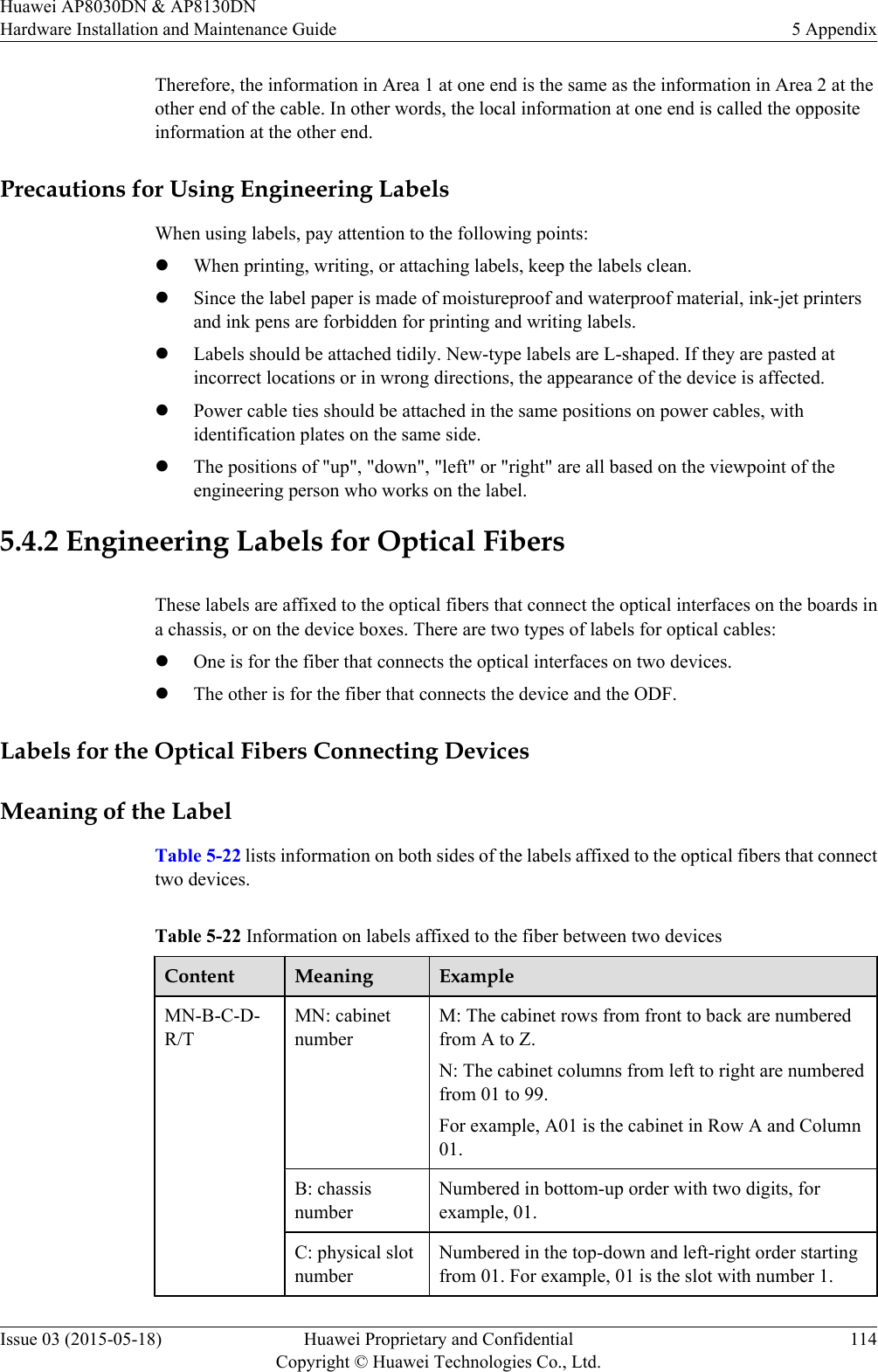 Therefore, the information in Area 1 at one end is the same as the information in Area 2 at theother end of the cable. In other words, the local information at one end is called the oppositeinformation at the other end.Precautions for Using Engineering LabelsWhen using labels, pay attention to the following points:lWhen printing, writing, or attaching labels, keep the labels clean.lSince the label paper is made of moistureproof and waterproof material, ink-jet printersand ink pens are forbidden for printing and writing labels.lLabels should be attached tidily. New-type labels are L-shaped. If they are pasted atincorrect locations or in wrong directions, the appearance of the device is affected.lPower cable ties should be attached in the same positions on power cables, withidentification plates on the same side.lThe positions of &quot;up&quot;, &quot;down&quot;, &quot;left&quot; or &quot;right&quot; are all based on the viewpoint of theengineering person who works on the label.5.4.2 Engineering Labels for Optical FibersThese labels are affixed to the optical fibers that connect the optical interfaces on the boards ina chassis, or on the device boxes. There are two types of labels for optical cables:lOne is for the fiber that connects the optical interfaces on two devices.lThe other is for the fiber that connects the device and the ODF.Labels for the Optical Fibers Connecting DevicesMeaning of the LabelTable 5-22 lists information on both sides of the labels affixed to the optical fibers that connecttwo devices.Table 5-22 Information on labels affixed to the fiber between two devicesContent Meaning ExampleMN-B-C-D-R/TMN: cabinetnumberM: The cabinet rows from front to back are numberedfrom A to Z.N: The cabinet columns from left to right are numberedfrom 01 to 99.For example, A01 is the cabinet in Row A and Column01.B: chassisnumberNumbered in bottom-up order with two digits, forexample, 01.C: physical slotnumberNumbered in the top-down and left-right order startingfrom 01. For example, 01 is the slot with number 1.Huawei AP8030DN &amp; AP8130DNHardware Installation and Maintenance Guide 5 AppendixIssue 03 (2015-05-18) Huawei Proprietary and ConfidentialCopyright © Huawei Technologies Co., Ltd.114