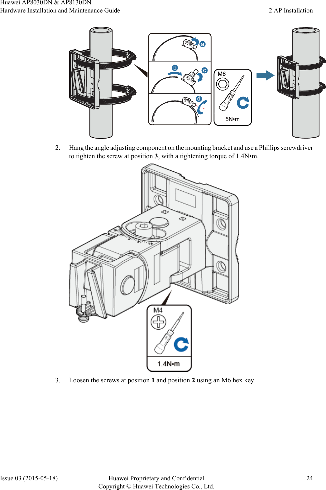  5N•mM6abcd2. Hang the angle adjusting component on the mounting bracket and use a Phillips screwdriverto tighten the screw at position 3, with a tightening torque of 1.4N•m.3. Loosen the screws at position 1 and position 2 using an M6 hex key.Huawei AP8030DN &amp; AP8130DNHardware Installation and Maintenance Guide 2 AP InstallationIssue 03 (2015-05-18) Huawei Proprietary and ConfidentialCopyright © Huawei Technologies Co., Ltd.24