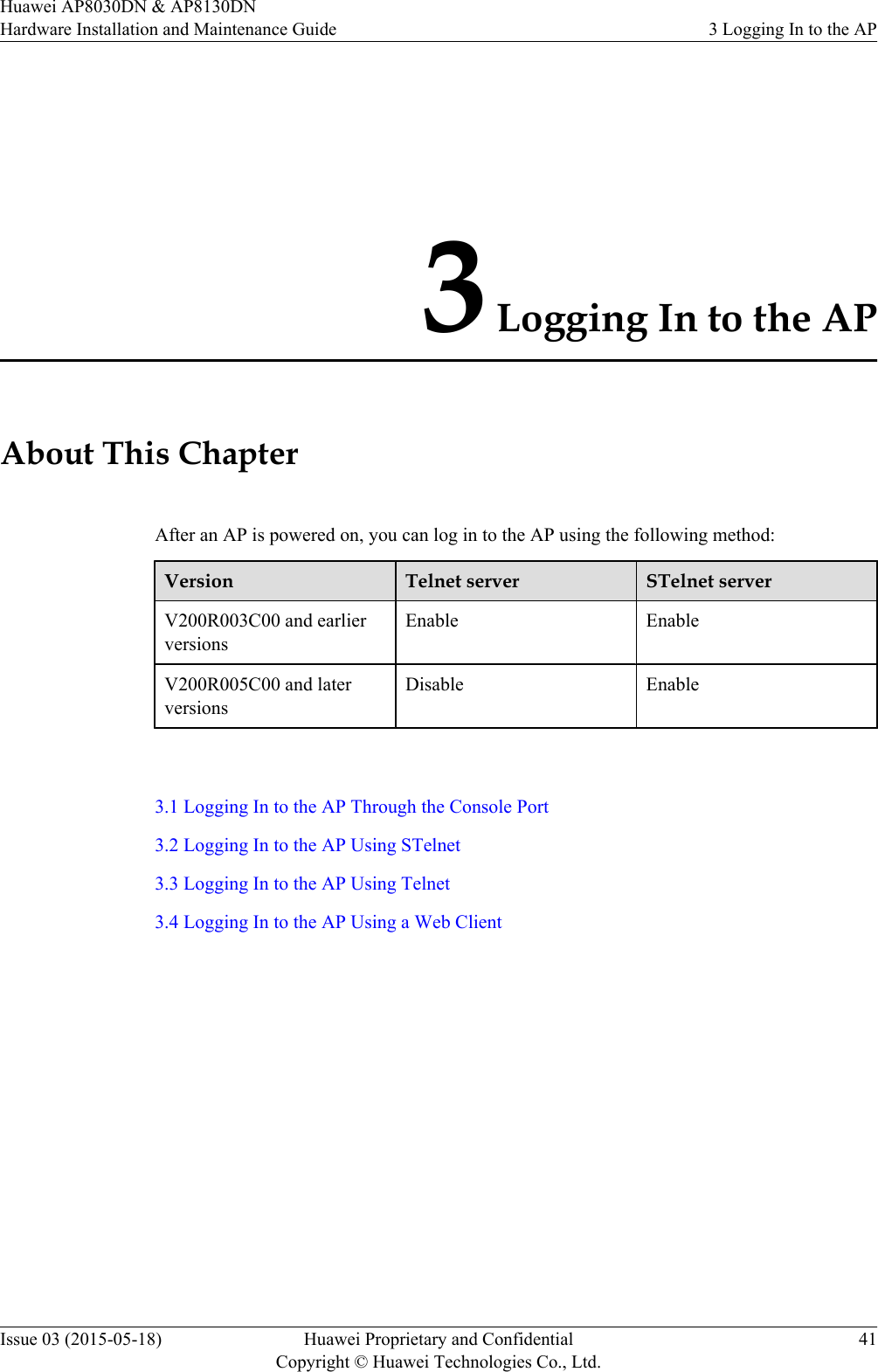 3 Logging In to the APAbout This ChapterAfter an AP is powered on, you can log in to the AP using the following method:Version Telnet server STelnet serverV200R003C00 and earlierversionsEnable EnableV200R005C00 and laterversionsDisable Enable 3.1 Logging In to the AP Through the Console Port3.2 Logging In to the AP Using STelnet3.3 Logging In to the AP Using Telnet3.4 Logging In to the AP Using a Web ClientHuawei AP8030DN &amp; AP8130DNHardware Installation and Maintenance Guide 3 Logging In to the APIssue 03 (2015-05-18) Huawei Proprietary and ConfidentialCopyright © Huawei Technologies Co., Ltd.41