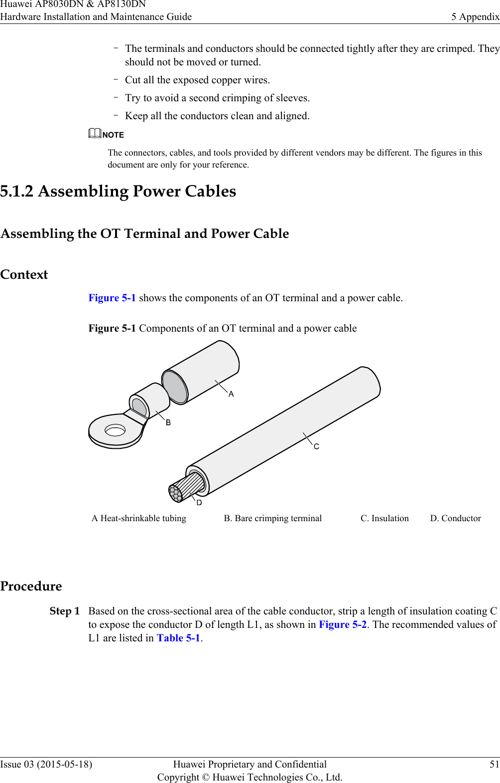 –The terminals and conductors should be connected tightly after they are crimped. Theyshould not be moved or turned.–Cut all the exposed copper wires.–Try to avoid a second crimping of sleeves.–Keep all the conductors clean and aligned.NOTEThe connectors, cables, and tools provided by different vendors may be different. The figures in thisdocument are only for your reference.5.1.2 Assembling Power CablesAssembling the OT Terminal and Power CableContextFigure 5-1 shows the components of an OT terminal and a power cable.Figure 5-1 Components of an OT terminal and a power cableA Heat-shrinkable tubing B. Bare crimping terminal C. Insulation D. Conductor ProcedureStep 1 Based on the cross-sectional area of the cable conductor, strip a length of insulation coating Cto expose the conductor D of length L1, as shown in Figure 5-2. The recommended values ofL1 are listed in Table 5-1.Huawei AP8030DN &amp; AP8130DNHardware Installation and Maintenance Guide 5 AppendixIssue 03 (2015-05-18) Huawei Proprietary and ConfidentialCopyright © Huawei Technologies Co., Ltd.51