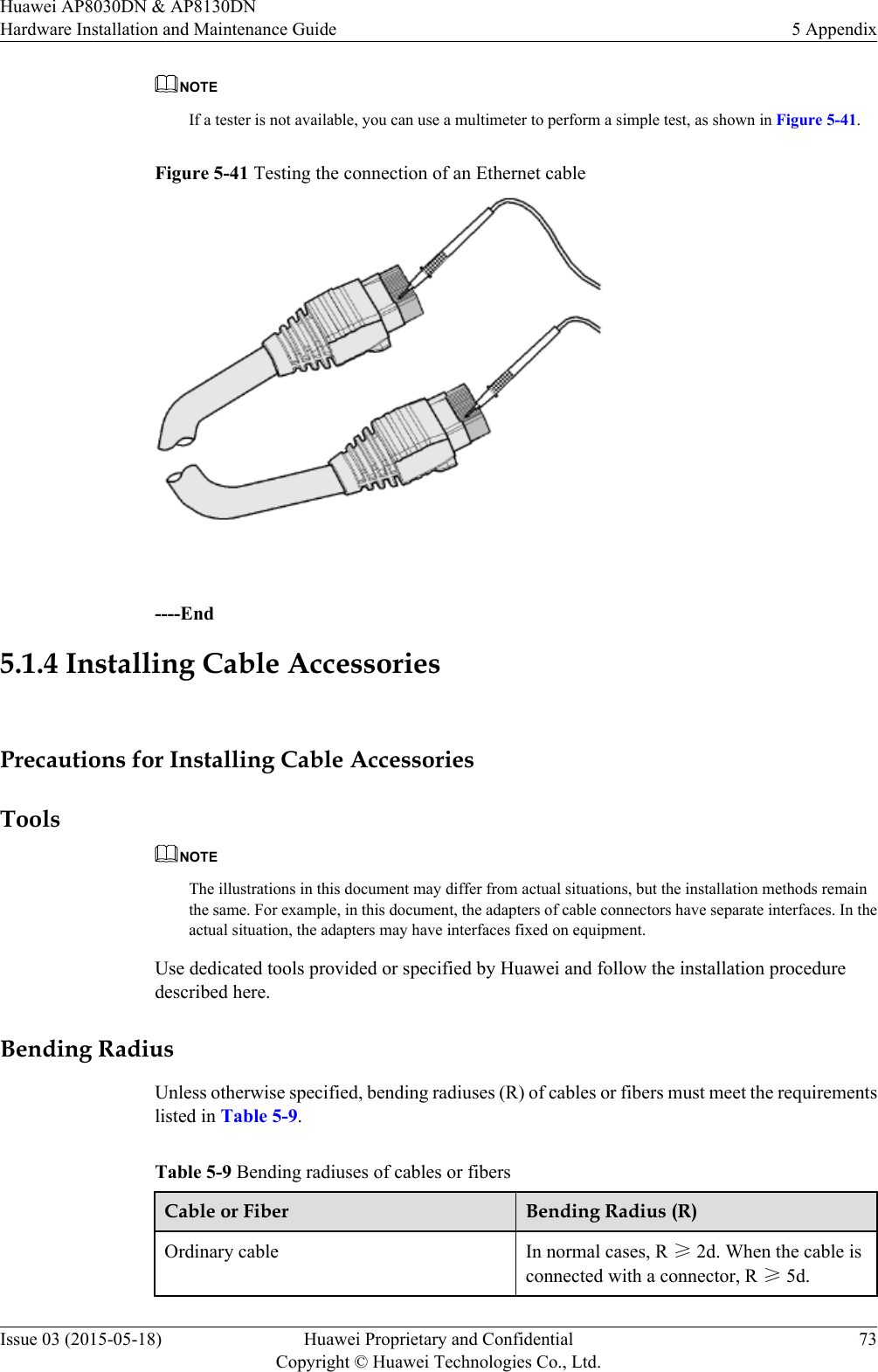 NOTEIf a tester is not available, you can use a multimeter to perform a simple test, as shown in Figure 5-41.Figure 5-41 Testing the connection of an Ethernet cable ----End5.1.4 Installing Cable AccessoriesPrecautions for Installing Cable AccessoriesToolsNOTEThe illustrations in this document may differ from actual situations, but the installation methods remainthe same. For example, in this document, the adapters of cable connectors have separate interfaces. In theactual situation, the adapters may have interfaces fixed on equipment.Use dedicated tools provided or specified by Huawei and follow the installation proceduredescribed here.Bending RadiusUnless otherwise specified, bending radiuses (R) of cables or fibers must meet the requirementslisted in Table 5-9.Table 5-9 Bending radiuses of cables or fibersCable or Fiber Bending Radius (R)Ordinary cable In normal cases, R ≥ 2d. When the cable isconnected with a connector, R ≥ 5d.Huawei AP8030DN &amp; AP8130DNHardware Installation and Maintenance Guide 5 AppendixIssue 03 (2015-05-18) Huawei Proprietary and ConfidentialCopyright © Huawei Technologies Co., Ltd.73
