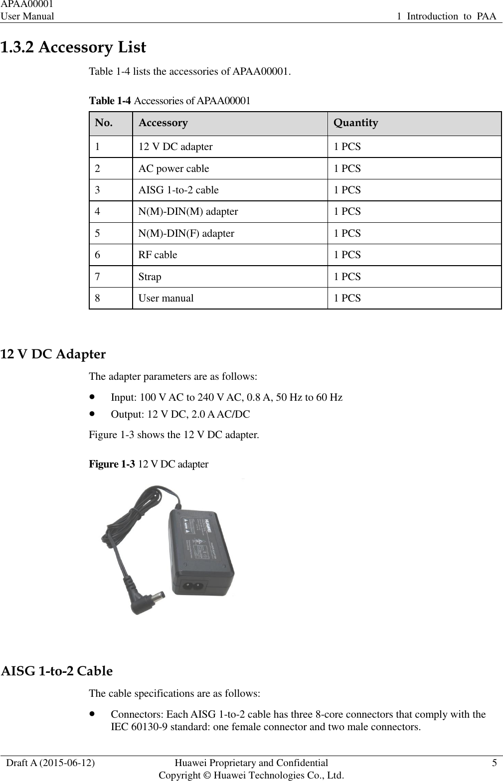 APAA00001 User Manual 1  Introduction  to  PAA  Draft A (2015-06-12) Huawei Proprietary and Confidential           Copyright © Huawei Technologies Co., Ltd. 5  1.3.2 Accessory List Table 1-4 lists the accessories of APAA00001.   Table 1-4 Accessories of APAA00001 No. Accessory Quantity 1 12 V DC adapter 1 PCS 2 AC power cable 1 PCS 3 AISG 1-to-2 cable 1 PCS 4 N(M)-DIN(M) adapter 1 PCS 5 N(M)-DIN(F) adapter 1 PCS 6 RF cable 1 PCS 7 Strap 1 PCS 8 User manual 1 PCS  12 V DC Adapter The adapter parameters are as follows:  Input: 100 V AC to 240 V AC, 0.8 A, 50 Hz to 60 Hz  Output: 12 V DC, 2.0 A AC/DC Figure 1-3 shows the 12 V DC adapter. Figure 1-3 12 V DC adapter   AISG 1-to-2 Cable The cable specifications are as follows:  Connectors: Each AISG 1-to-2 cable has three 8-core connectors that comply with the IEC 60130-9 standard: one female connector and two male connectors. 