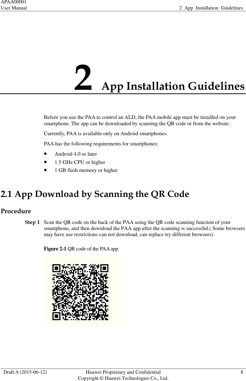 APAA00001 User Manual 2  App  Installation  Guidelines  Draft A (2015-06-12) Huawei Proprietary and Confidential           Copyright © Huawei Technologies Co., Ltd. 8  2 App Installation Guidelines Before you use the PAA to control an ALD, the PAA mobile app must be installed on your smartphone. The app can be downloaded by scanning the QR code or from the website.   Currently, PAA is available only on Android smartphones.   PAA has the following requirements for smartphones:  Android 4.0 or later  1.5 GHz CPU or higher  1 GB flash memory or higher 2.1 App Download by Scanning the QR Code Procedure Step 1 Scan the QR code on the back of the PAA using the QR code scanning function of your smartphone, and then download the PAA app after the scanning is successful.( Some browsers may have use restrictions can not download, can replace try different browsers). Figure 2-1 QR code of the PAA app   