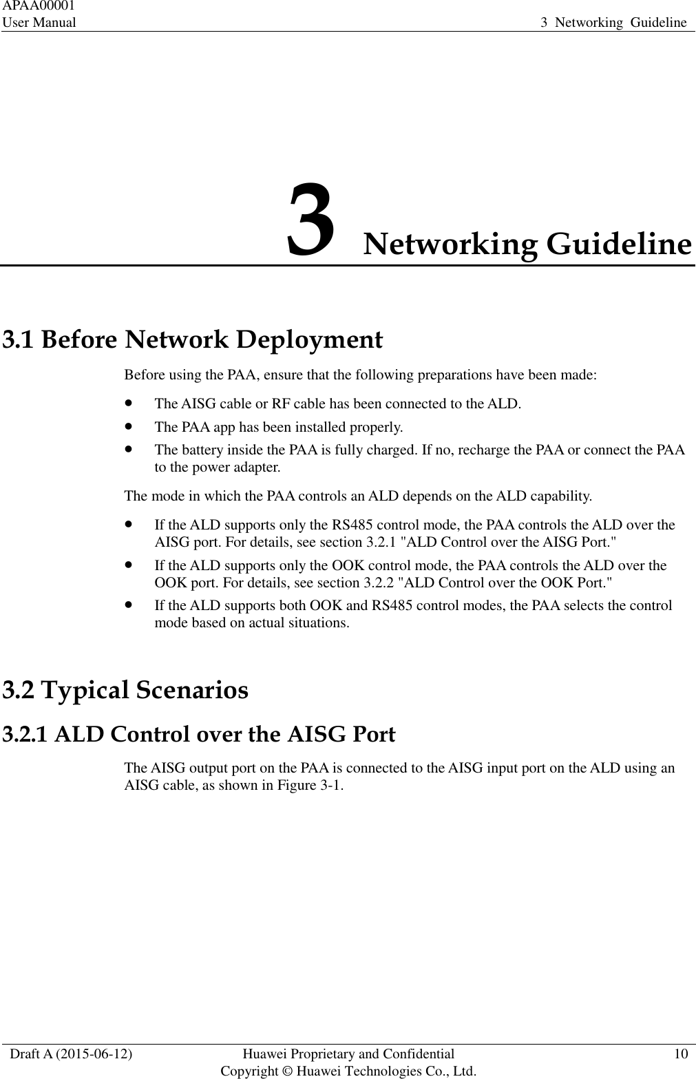 APAA00001 User Manual 3  Networking  Guideline  Draft A (2015-06-12) Huawei Proprietary and Confidential           Copyright © Huawei Technologies Co., Ltd. 10  3 Networking Guideline 3.1 Before Network Deployment Before using the PAA, ensure that the following preparations have been made:  The AISG cable or RF cable has been connected to the ALD.    The PAA app has been installed properly.    The battery inside the PAA is fully charged. If no, recharge the PAA or connect the PAA to the power adapter.   The mode in which the PAA controls an ALD depends on the ALD capability.    If the ALD supports only the RS485 control mode, the PAA controls the ALD over the AISG port. For details, see section 3.2.1 &quot;ALD Control over the AISG Port.&quot;  If the ALD supports only the OOK control mode, the PAA controls the ALD over the OOK port. For details, see section 3.2.2 &quot;ALD Control over the OOK Port.&quot;  If the ALD supports both OOK and RS485 control modes, the PAA selects the control mode based on actual situations.   3.2 Typical Scenarios 3.2.1 ALD Control over the AISG Port The AISG output port on the PAA is connected to the AISG input port on the ALD using an AISG cable, as shown in Figure 3-1.   