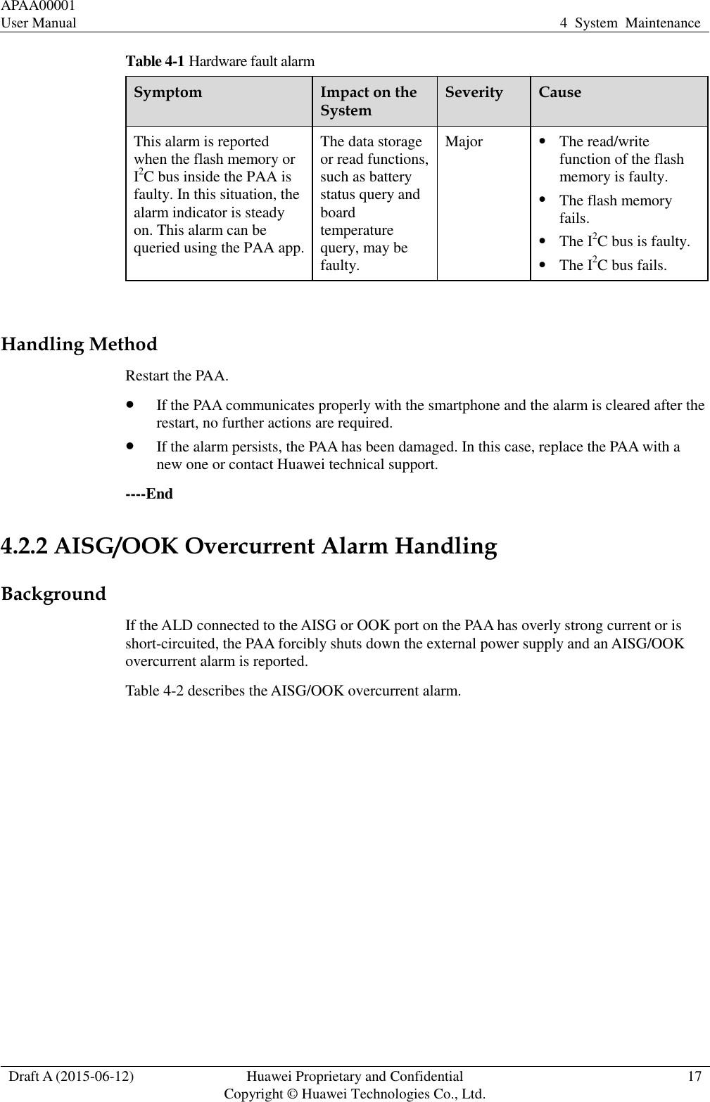 APAA00001 User Manual 4  System  Maintenance  Draft A (2015-06-12) Huawei Proprietary and Confidential           Copyright © Huawei Technologies Co., Ltd. 17  Table 4-1 Hardware fault alarm Symptom Impact on the System Severity Cause This alarm is reported when the flash memory or I2C bus inside the PAA is faulty. In this situation, the alarm indicator is steady on. This alarm can be queried using the PAA app.   The data storage or read functions, such as battery status query and board temperature query, may be faulty.   Major  The read/write function of the flash memory is faulty.  The flash memory fails.  The I2C bus is faulty.    The I2C bus fails.  Handling Method Restart the PAA.  If the PAA communicates properly with the smartphone and the alarm is cleared after the restart, no further actions are required.    If the alarm persists, the PAA has been damaged. In this case, replace the PAA with a new one or contact Huawei technical support.   ----End 4.2.2 AISG/OOK Overcurrent Alarm Handling Background If the ALD connected to the AISG or OOK port on the PAA has overly strong current or is short-circuited, the PAA forcibly shuts down the external power supply and an AISG/OOK overcurrent alarm is reported.   Table 4-2 describes the AISG/OOK overcurrent alarm.   
