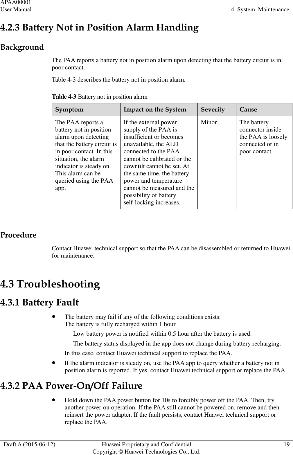 APAA00001 User Manual 4  System  Maintenance  Draft A (2015-06-12) Huawei Proprietary and Confidential           Copyright © Huawei Technologies Co., Ltd. 19  4.2.3 Battery Not in Position Alarm Handling Background The PAA reports a battery not in position alarm upon detecting that the battery circuit is in poor contact.   Table 4-3 describes the battery not in position alarm. Table 4-3 Battery not in position alarm Symptom Impact on the System Severity Cause The PAA reports a battery not in position alarm upon detecting that the battery circuit is in poor contact. In this situation, the alarm indicator is steady on. This alarm can be queried using the PAA app.   If the external power supply of the PAA is insufficient or becomes unavailable, the ALD connected to the PAA cannot be calibrated or the downtilt cannot be set. At the same time, the battery power and temperature cannot be measured and the possibility of battery self-locking increases.   Minor The battery connector inside the PAA is loosely connected or in poor contact.    Procedure Contact Huawei technical support so that the PAA can be disassembled or returned to Huawei for maintenance. 4.3 Troubleshooting 4.3.1 Battery Fault  The battery may fail if any of the following conditions exists: The battery is fully recharged within 1 hour.   − Low battery power is notified within 0.5 hour after the battery is used. − The battery status displayed in the app does not change during battery recharging. In this case, contact Huawei technical support to replace the PAA.    If the alarm indicator is steady on, use the PAA app to query whether a battery not in position alarm is reported. If yes, contact Huawei technical support or replace the PAA.   4.3.2 PAA Power-On/Off Failure  Hold down the PAA power button for 10s to forcibly power off the PAA. Then, try another power-on operation. If the PAA still cannot be powered on, remove and then reinsert the power adapter. If the fault persists, contact Huawei technical support or replace the PAA. 