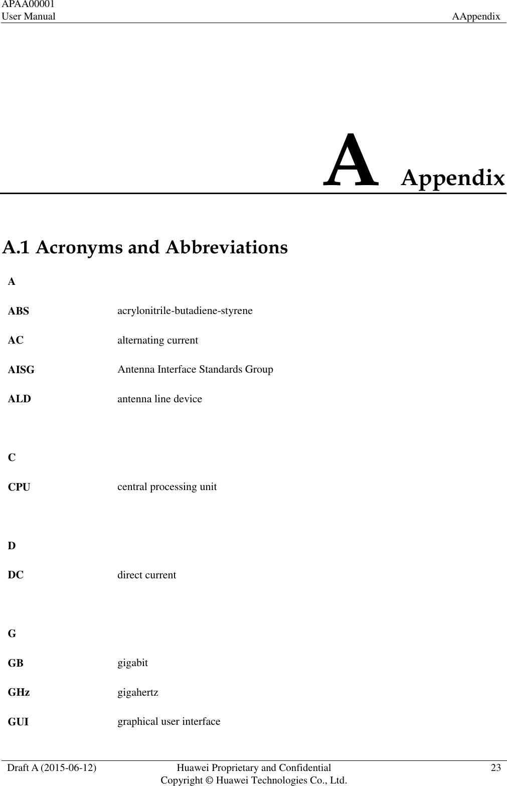 APAA00001 User Manual  AAppendix  Draft A (2015-06-12)  Huawei Proprietary and Confidential           Copyright © Huawei Technologies Co., Ltd.  23  A Appendix A.1 Acronyms and Abbreviations A   ABS acrylonitrile-butadiene-styrene AC alternating current AISG Antenna Interface Standards Group ALD antenna line device    C   CPU  central processing unit    D   DC direct current    G   GB gigabit GHz gigahertz GUI graphical user interface 