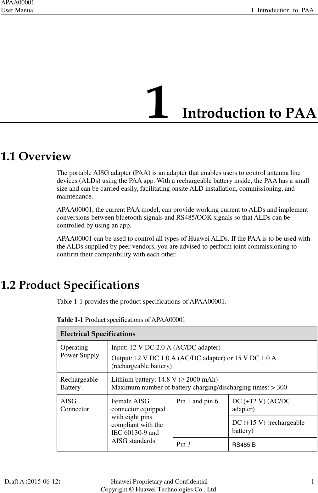APAA00001 User Manual 1  Introduction  to  PAA  Draft A (2015-06-12) Huawei Proprietary and Confidential           Copyright © Huawei Technologies Co., Ltd. 1  1 Introduction to PAA 1.1 Overview The portable AISG adapter (PAA) is an adapter that enables users to control antenna line devices (ALDs) using the PAA app. With a rechargeable battery inside, the PAA has a small size and can be carried easily, facilitating onsite ALD installation, commissioning, and maintenance.   APAA00001, the current PAA model, can provide working current to ALDs and implement conversions between bluetooth signals and RS485/OOK signals so that ALDs can be controlled by using an app.   APAA00001 can be used to control all types of Huawei ALDs. If the PAA is to be used with the ALDs supplied by peer vendors, you are advised to perform joint commissioning to confirm their compatibility with each other. 1.2 Product Specifications Table 1-1 provides the product specifications of APAA00001.   Table 1-1 Product specifications of APAA00001 Electrical Specifications Operating Power Supply Input: 12 V DC 2.0 A (AC/DC adapter) Output: 12 V DC 1.0 A (AC/DC adapter) or 15 V DC 1.0 A (rechargeable battery) Rechargeable Battery Lithium battery: 14.8 V (≥ 2000 mAh) Maximum number of battery charging/discharging times: &gt; 300 AISG Connector Female AISG connector equipped with eight pins compliant with the IEC 60130-9 and AISG standards Pin 1 and pin 6 DC (+12 V) (AC/DC adapter) DC (+15 V) (rechargeable battery) Pin 3 RS485 B 