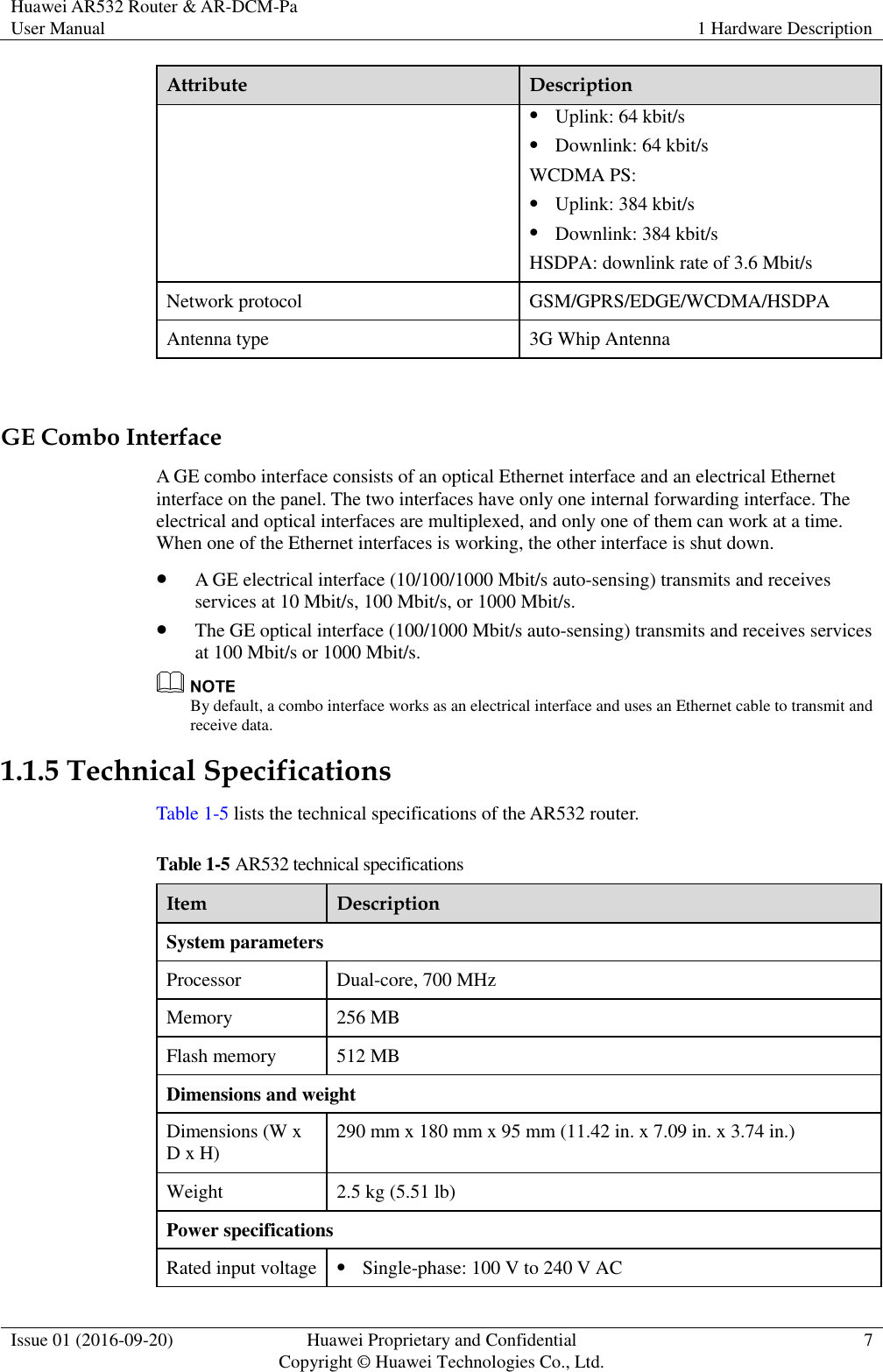 Huawei AR532 Router &amp; AR-DCM-Pa User Manual 1 Hardware Description  Issue 01 (2016-09-20) Huawei Proprietary and Confidential                                     Copyright © Huawei Technologies Co., Ltd. 7  Attribute Description  Uplink: 64 kbit/s  Downlink: 64 kbit/s WCDMA PS:  Uplink: 384 kbit/s  Downlink: 384 kbit/s HSDPA: downlink rate of 3.6 Mbit/s Network protocol GSM/GPRS/EDGE/WCDMA/HSDPA Antenna type 3G Whip Antenna  GE Combo Interface A GE combo interface consists of an optical Ethernet interface and an electrical Ethernet interface on the panel. The two interfaces have only one internal forwarding interface. The electrical and optical interfaces are multiplexed, and only one of them can work at a time. When one of the Ethernet interfaces is working, the other interface is shut down.  A GE electrical interface (10/100/1000 Mbit/s auto-sensing) transmits and receives services at 10 Mbit/s, 100 Mbit/s, or 1000 Mbit/s.  The GE optical interface (100/1000 Mbit/s auto-sensing) transmits and receives services at 100 Mbit/s or 1000 Mbit/s.  By default, a combo interface works as an electrical interface and uses an Ethernet cable to transmit and receive data. 1.1.5 Technical Specifications Table 1-5 lists the technical specifications of the AR532 router.   Table 1-5 AR532 technical specifications Item Description System parameters Processor Dual-core, 700 MHz Memory 256 MB Flash memory 512 MB Dimensions and weight Dimensions (W x D x H) 290 mm x 180 mm x 95 mm (11.42 in. x 7.09 in. x 3.74 in.) Weight 2.5 kg (5.51 lb) Power specifications Rated input voltage  Single-phase: 100 V to 240 V AC 