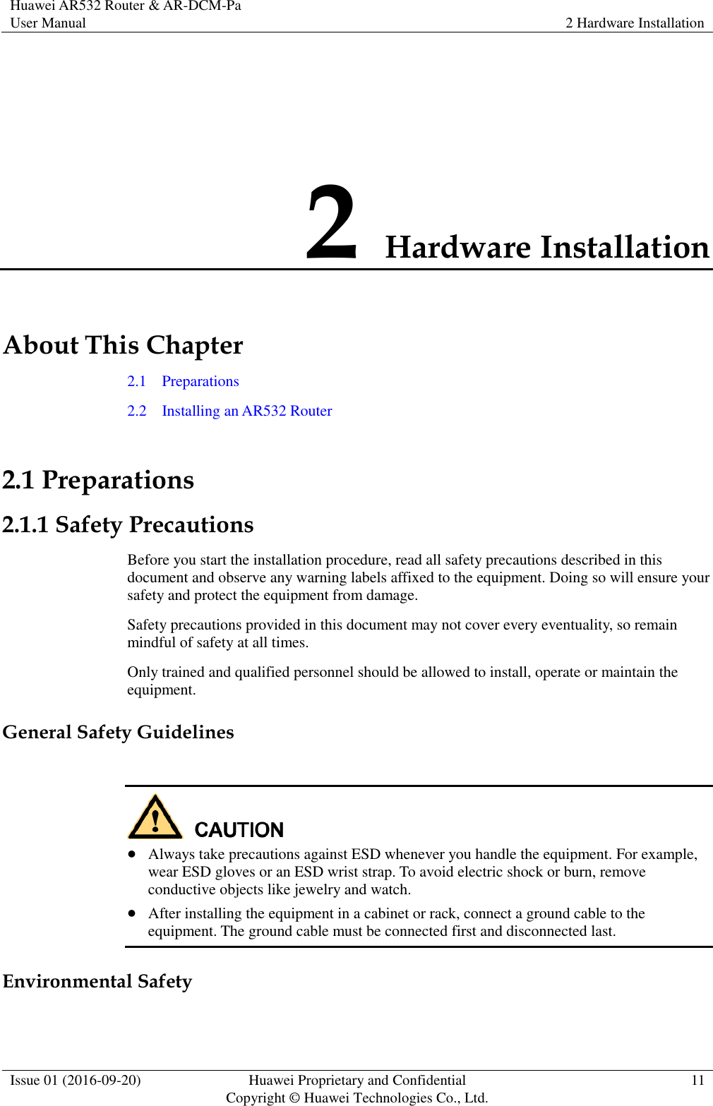 Huawei AR532 Router &amp; AR-DCM-Pa User Manual 2 Hardware Installation  Issue 01 (2016-09-20) Huawei Proprietary and Confidential                                     Copyright © Huawei Technologies Co., Ltd. 11  2 Hardware Installation About This Chapter 2.1    Preparations 2.2    Installing an AR532 Router 2.1 Preparations 2.1.1 Safety Precautions Before you start the installation procedure, read all safety precautions described in this document and observe any warning labels affixed to the equipment. Doing so will ensure your safety and protect the equipment from damage. Safety precautions provided in this document may not cover every eventuality, so remain mindful of safety at all times. Only trained and qualified personnel should be allowed to install, operate or maintain the equipment. General Safety Guidelines    Always take precautions against ESD whenever you handle the equipment. For example, wear ESD gloves or an ESD wrist strap. To avoid electric shock or burn, remove conductive objects like jewelry and watch.  After installing the equipment in a cabinet or rack, connect a ground cable to the equipment. The ground cable must be connected first and disconnected last. Environmental Safety  