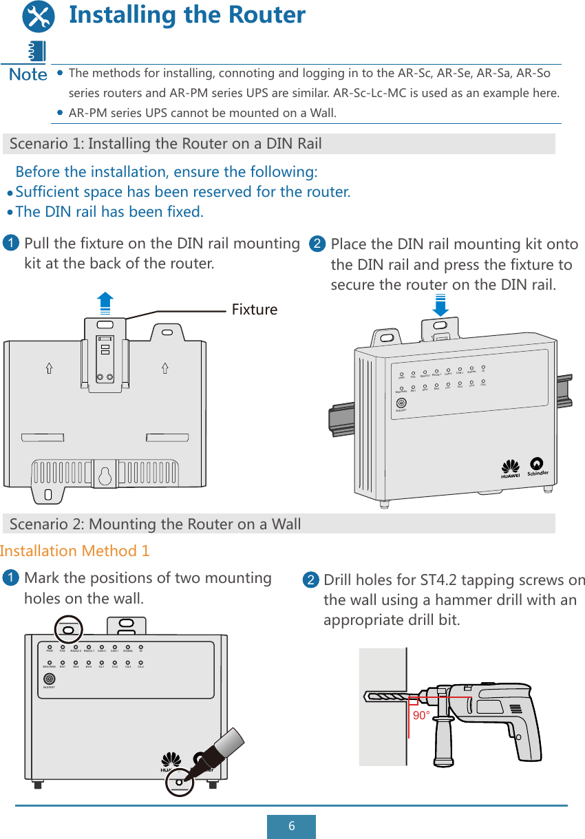 6Installing the RouterBefore the installation, ensure the following:Sufficient space has been reserved for the router.The DIN rail has been fixed.Pull the fixture on the DIN rail mountingkit at the back of the router.1Place the DIN rail mounting kit onto the DIN rail and press the fixture to secure the router on the DIN rail. 2Scenario 1: Installing the Router on a DIN RailFixtureScenario 2: Mounting the Router on a WallMark the positions of two mounting holes on the wall.1Installation Method 1Drill holes for ST4.2 tapping screws on the wall using a hammer drill with an appropriate drill bit.2The methods for installing, connoting and logging in to the AR-Sc, AR-Se, AR-Sa, AR-So series routers and AR-PM series UPS are similar. AR-Sc-Lc-MC is used as an example here.AR-PM series UPS cannot be mounted on a Wall. NoteSchindler PWR FXS RS232-0 RS232-1 CAN-0 CAN-1 SIGNAL DIEth0/WANBLE/RSTEth1 Eth2 Eth3 CIL1 CIL2 CIL3 CIL4Schindler PWR FXS RS232-0 RS232-1 CAN-0 CAN-1 SIGNAL DIEth0/WANBLE/RSTEth1 Eth2 Eth3 CIL1 CIL2 CIL3 CIL490°