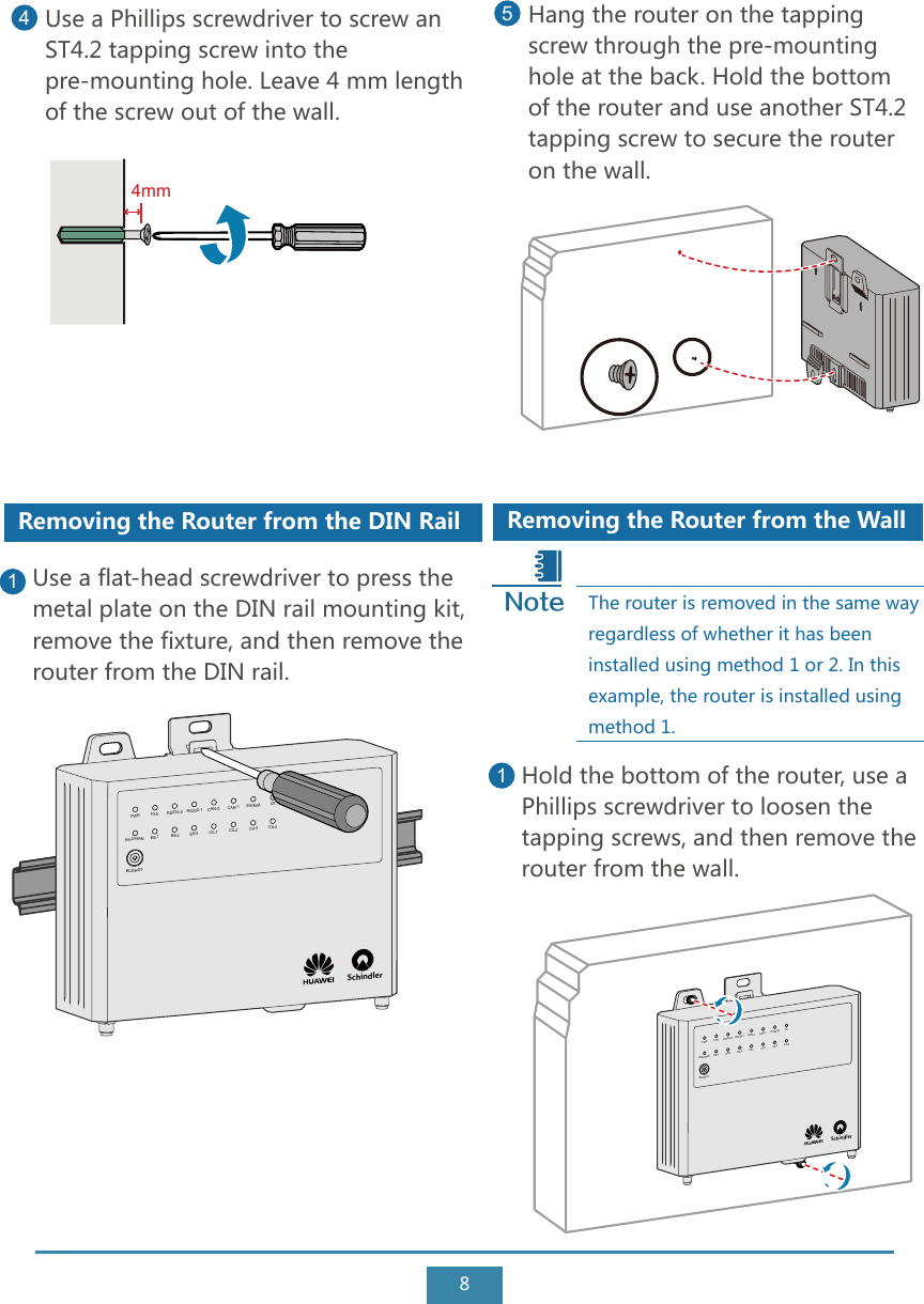 8Removing the Router from the WallHold the bottom of the router, use a Phillips screwdriver to loosen the tapping screws, and then remove the router from the wall.1The router is removed in the same way regardless of whether it has been installed using method 1 or 2. In this example, the router is installed using method 1.Use a Phillips screwdriver to screw an ST4.2 tapping screw into the pre-mounting hole. Leave 4 mm length of the screw out of the wall. 4Hang the router on the tapping screw through the pre-mounting hole at the back. Hold the bottom of the router and use another ST4.2 tapping screw to secure the router on the wall.5Removing the Router from the DIN RailUse a flat-head screwdriver to press the metal plate on the DIN rail mounting kit, remove the fixture, and then remove the router from the DIN rail.1NoteSchindler PWR FXS RS232-0 RS232-1 CAN-0 CAN-1 SIGNAL DIEth0/WANBLE/RSTEth1 Eth2 Eth3 CIL1 CIL2 CIL3 CIL4Schindler PWR FXS RS232-0 RS232-1 CAN-0 CAN-1 SIGNAL DIEth0/WANBLE/RSTEth1 Eth2 Eth3 CIL1 CIL2 CIL3 CIL44mm
