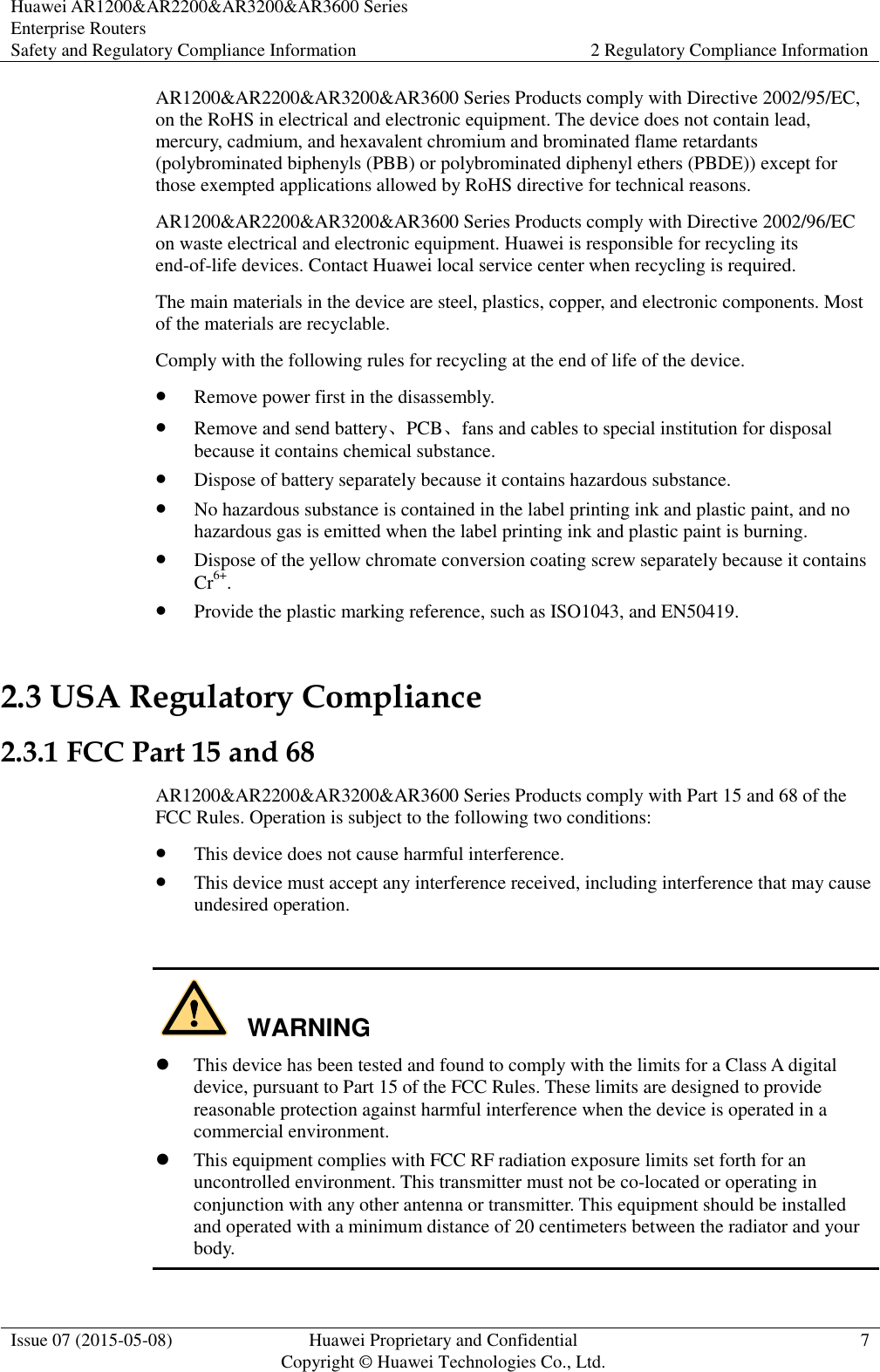 Huawei AR1200&amp;AR2200&amp;AR3200&amp;AR3600 Series Enterprise Routers Safety and Regulatory Compliance Information 2 Regulatory Compliance Information  Issue 07 (2015-05-08) Huawei Proprietary and Confidential           Copyright © Huawei Technologies Co., Ltd. 7  AR1200&amp;AR2200&amp;AR3200&amp;AR3600 Series Products comply with Directive 2002/95/EC, on the RoHS in electrical and electronic equipment. The device does not contain lead, mercury, cadmium, and hexavalent chromium and brominated flame retardants (polybrominated biphenyls (PBB) or polybrominated diphenyl ethers (PBDE)) except for those exempted applications allowed by RoHS directive for technical reasons. AR1200&amp;AR2200&amp;AR3200&amp;AR3600 Series Products comply with Directive 2002/96/EC on waste electrical and electronic equipment. Huawei is responsible for recycling its end-of-life devices. Contact Huawei local service center when recycling is required. The main materials in the device are steel, plastics, copper, and electronic components. Most of the materials are recyclable. Comply with the following rules for recycling at the end of life of the device.  Remove power first in the disassembly.  Remove and send battery、PCB、fans and cables to special institution for disposal because it contains chemical substance.  Dispose of battery separately because it contains hazardous substance.  No hazardous substance is contained in the label printing ink and plastic paint, and no hazardous gas is emitted when the label printing ink and plastic paint is burning.  Dispose of the yellow chromate conversion coating screw separately because it contains Cr6+.  Provide the plastic marking reference, such as ISO1043, and EN50419. 2.3 USA Regulatory Compliance 2.3.1 FCC Part 15 and 68 AR1200&amp;AR2200&amp;AR3200&amp;AR3600 Series Products comply with Part 15 and 68 of the FCC Rules. Operation is subject to the following two conditions:  This device does not cause harmful interference.  This device must accept any interference received, including interference that may cause undesired operation.      This device has been tested and found to comply with the limits for a Class A digital device, pursuant to Part 15 of the FCC Rules. These limits are designed to provide reasonable protection against harmful interference when the device is operated in a commercial environment.  This equipment complies with FCC RF radiation exposure limits set forth for an uncontrolled environment. This transmitter must not be co-located or operating in conjunction with any other antenna or transmitter. This equipment should be installed and operated with a minimum distance of 20 centimeters between the radiator and your body. WARNING