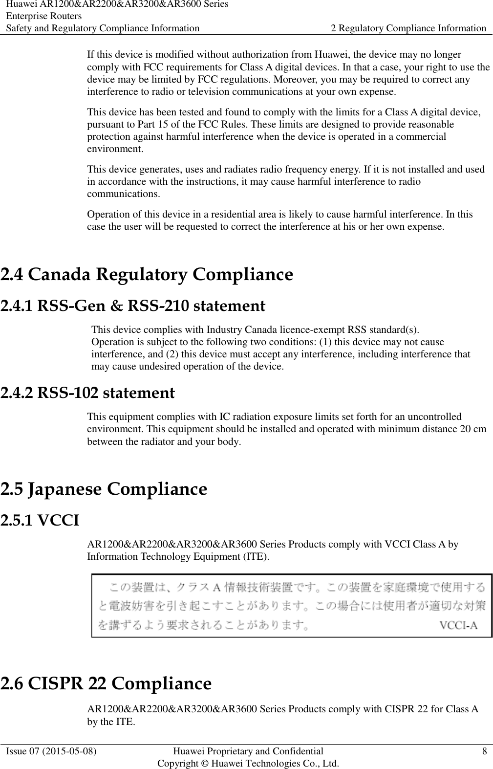 Huawei AR1200&amp;AR2200&amp;AR3200&amp;AR3600 Series Enterprise Routers Safety and Regulatory Compliance Information 2 Regulatory Compliance Information  Issue 07 (2015-05-08) Huawei Proprietary and Confidential           Copyright © Huawei Technologies Co., Ltd. 8  If this device is modified without authorization from Huawei, the device may no longer comply with FCC requirements for Class A digital devices. In that a case, your right to use the device may be limited by FCC regulations. Moreover, you may be required to correct any interference to radio or television communications at your own expense. This device has been tested and found to comply with the limits for a Class A digital device, pursuant to Part 15 of the FCC Rules. These limits are designed to provide reasonable protection against harmful interference when the device is operated in a commercial environment. This device generates, uses and radiates radio frequency energy. If it is not installed and used in accordance with the instructions, it may cause harmful interference to radio communications. Operation of this device in a residential area is likely to cause harmful interference. In this case the user will be requested to correct the interference at his or her own expense. 2.4 Canada Regulatory Compliance 2.4.1 RSS-Gen &amp; RSS-210 statement This device complies with Industry Canada licence-exempt RSS standard(s). Operation is subject to the following two conditions: (1) this device may not cause interference, and (2) this device must accept any interference, including interference that may cause undesired operation of the device. 2.4.2 RSS-102 statement This equipment complies with IC radiation exposure limits set forth for an uncontrolled environment. This equipment should be installed and operated with minimum distance 20 cm between the radiator and your body. 2.5 Japanese Compliance 2.5.1 VCCI AR1200&amp;AR2200&amp;AR3200&amp;AR3600 Series Products comply with VCCI Class A by Information Technology Equipment (ITE).    2.6 CISPR 22 Compliance AR1200&amp;AR2200&amp;AR3200&amp;AR3600 Series Products comply with CISPR 22 for Class A by the ITE.   
