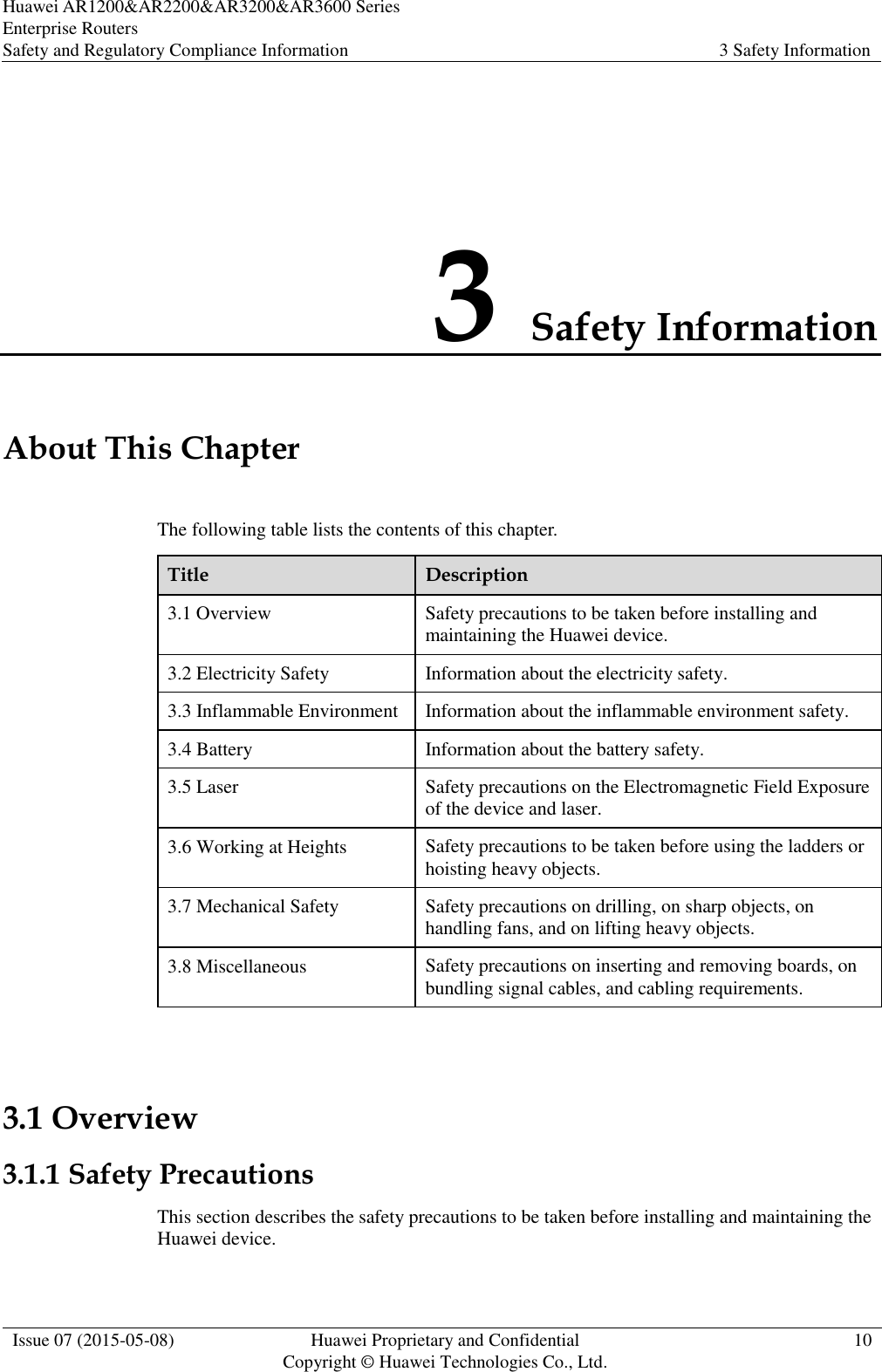 Huawei AR1200&amp;AR2200&amp;AR3200&amp;AR3600 Series Enterprise Routers Safety and Regulatory Compliance Information 3 Safety Information  Issue 07 (2015-05-08) Huawei Proprietary and Confidential           Copyright © Huawei Technologies Co., Ltd. 10  3 Safety Information About This Chapter The following table lists the contents of this chapter. Title Description 3.1 Overview Safety precautions to be taken before installing and maintaining the Huawei device. 3.2 Electricity Safety Information about the electricity safety. 3.3 Inflammable Environment Information about the inflammable environment safety. 3.4 Battery Information about the battery safety. 3.5 Laser Safety precautions on the Electromagnetic Field Exposure of the device and laser. 3.6 Working at Heights Safety precautions to be taken before using the ladders or hoisting heavy objects. 3.7 Mechanical Safety Safety precautions on drilling, on sharp objects, on handling fans, and on lifting heavy objects. 3.8 Miscellaneous Safety precautions on inserting and removing boards, on bundling signal cables, and cabling requirements.  3.1 Overview 3.1.1 Safety Precautions This section describes the safety precautions to be taken before installing and maintaining the Huawei device. 