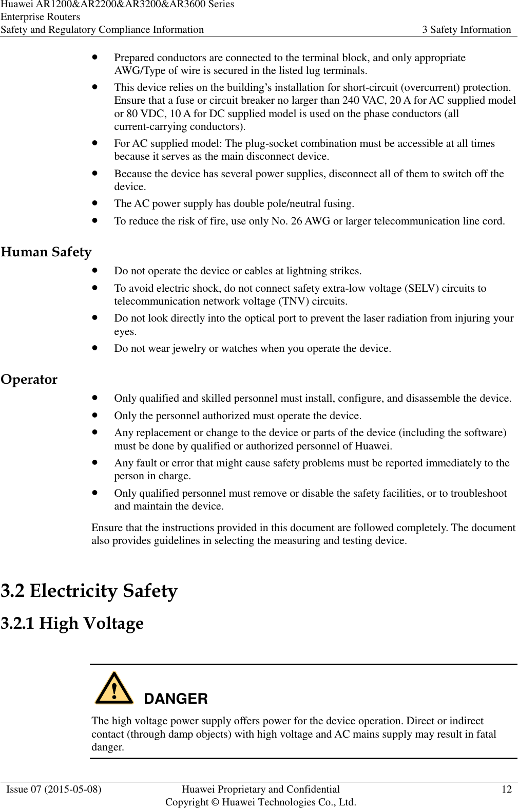 Huawei AR1200&amp;AR2200&amp;AR3200&amp;AR3600 Series Enterprise Routers Safety and Regulatory Compliance Information 3 Safety Information  Issue 07 (2015-05-08) Huawei Proprietary and Confidential           Copyright © Huawei Technologies Co., Ltd. 12   Prepared conductors are connected to the terminal block, and only appropriate AWG/Type of wire is secured in the listed lug terminals.  This device relies on the building’s installation for short-circuit (overcurrent) protection. Ensure that a fuse or circuit breaker no larger than 240 VAC, 20 A for AC supplied model or 80 VDC, 10 A for DC supplied model is used on the phase conductors (all current-carrying conductors).  For AC supplied model: The plug-socket combination must be accessible at all times because it serves as the main disconnect device.  Because the device has several power supplies, disconnect all of them to switch off the device.  The AC power supply has double pole/neutral fusing.  To reduce the risk of fire, use only No. 26 AWG or larger telecommunication line cord. Human Safety  Do not operate the device or cables at lightning strikes.  To avoid electric shock, do not connect safety extra-low voltage (SELV) circuits to telecommunication network voltage (TNV) circuits.  Do not look directly into the optical port to prevent the laser radiation from injuring your eyes.  Do not wear jewelry or watches when you operate the device. Operator  Only qualified and skilled personnel must install, configure, and disassemble the device.  Only the personnel authorized must operate the device.  Any replacement or change to the device or parts of the device (including the software) must be done by qualified or authorized personnel of Huawei.  Any fault or error that might cause safety problems must be reported immediately to the person in charge.  Only qualified personnel must remove or disable the safety facilities, or to troubleshoot and maintain the device. Ensure that the instructions provided in this document are followed completely. The document also provides guidelines in selecting the measuring and testing device. 3.2 Electricity Safety 3.2.1 High Voltage   The high voltage power supply offers power for the device operation. Direct or indirect contact (through damp objects) with high voltage and AC mains supply may result in fatal danger. DANGER