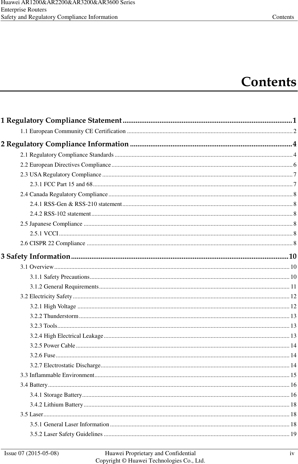 Huawei AR1200&amp;AR2200&amp;AR3200&amp;AR3600 Series Enterprise Routers Safety and Regulatory Compliance Information Contents  Issue 07 (2015-05-08) Huawei Proprietary and Confidential           Copyright © Huawei Technologies Co., Ltd. iv  Contents 1 Regulatory Compliance Statement ............................................................................................ 1 1.1 European Community CE Certification ........................................................................................................... 2 2 Regulatory Compliance Information ........................................................................................ 4 2.1 Regulatory Compliance Standards ................................................................................................................... 4 2.2 European Directives Compliance ..................................................................................................................... 6 2.3 USA Regulatory Compliance ........................................................................................................................... 7 2.3.1 FCC Part 15 and 68 ................................................................................................................................. 7 2.4 Canada Regulatory Compliance ....................................................................................................................... 8 2.4.1 RSS-Gen &amp; RSS-210 statement .............................................................................................................. 8 2.4.2 RSS-102 statement .................................................................................................................................. 8 2.5 Japanese Compliance ....................................................................................................................................... 8 2.5.1 VCCI ....................................................................................................................................................... 8 2.6 CISPR 22 Compliance ..................................................................................................................................... 8 3 Safety Information ...................................................................................................................... 10 3.1 Overview ........................................................................................................................................................ 10 3.1.1 Safety Precautions ................................................................................................................................. 10 3.1.2 General Requirements ........................................................................................................................... 11 3.2 Electricity Safety ............................................................................................................................................ 12 3.2.1 High Voltage ......................................................................................................................................... 12 3.2.2 Thunderstorm ........................................................................................................................................ 13 3.2.3 Tools ...................................................................................................................................................... 13 3.2.4 High Electrical Leakage ........................................................................................................................ 13 3.2.5 Power Cable .......................................................................................................................................... 14 3.2.6 Fuse ....................................................................................................................................................... 14 3.2.7 Electrostatic Discharge.......................................................................................................................... 14 3.3 Inflammable Environment .............................................................................................................................. 15 3.4 Battery ............................................................................................................................................................ 16 3.4.1 Storage Battery ...................................................................................................................................... 16 3.4.2 Lithium Battery ..................................................................................................................................... 18 3.5 Laser ............................................................................................................................................................... 18 3.5.1 General Laser Information .................................................................................................................... 18 3.5.2 Laser Safety Guidelines ........................................................................................................................ 19 
