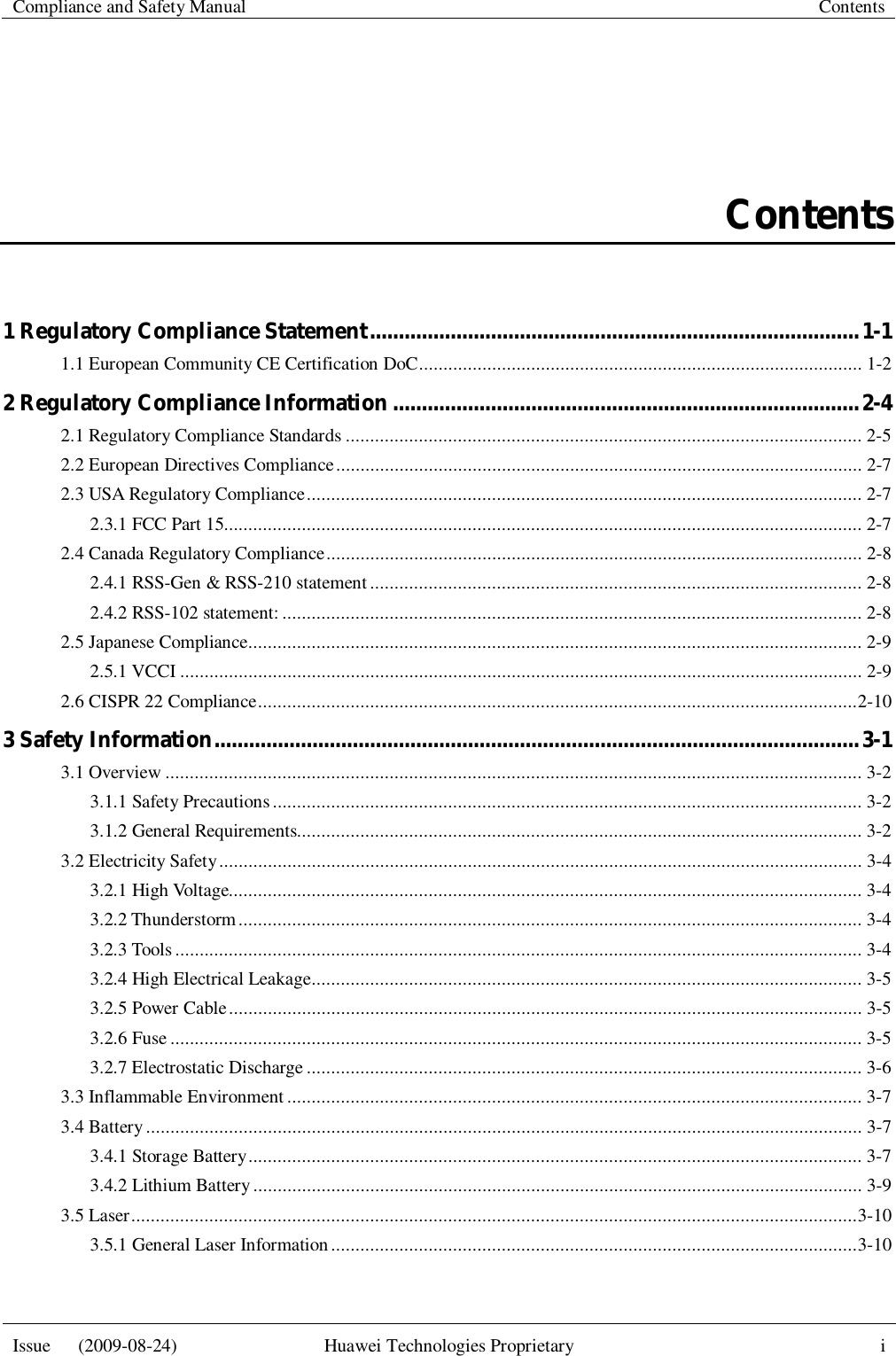   Compliance and Safety Manual  Contents  Issue   (2009-08-24)  Huawei Technologies Proprietary  i  Contents 1 Regulatory Compliance Statement ..................................................................................... 1-1 1.1 European Community CE Certification DoC ........................................................................................... 1-2 2 Regulatory Compliance Information ................................................................................. 2-4 2.1 Regulatory Compliance Standards .......................................................................................................... 2-5 2.2 European Directives Compliance ............................................................................................................ 2-7 2.3 USA Regulatory Compliance .................................................................................................................. 2-7 2.3.1 FCC Part 15................................................................................................................................... 2-7 2.4 Canada Regulatory Compliance .............................................................................................................. 2-8 2.4.1 RSS-Gen &amp; RSS-210 statement ..................................................................................................... 2-8 2.4.2 RSS-102 statement: ....................................................................................................................... 2-8 2.5 Japanese Compliance .............................................................................................................................. 2-9 2.5.1 VCCI ............................................................................................................................................ 2-9 2.6 CISPR 22 Compliance ........................................................................................................................... 2-10 3 Safety Information ................................................................................................................ 3-1 3.1 Overview ............................................................................................................................................... 3-2 3.1.1 Safety Precautions ......................................................................................................................... 3-2 3.1.2 General Requirements.................................................................................................................... 3-2 3.2 Electricity Safety .................................................................................................................................... 3-4 3.2.1 High Voltage.................................................................................................................................. 3-4 3.2.2 Thunderstorm ................................................................................................................................ 3-4 3.2.3 Tools ............................................................................................................................................. 3-4 3.2.4 High Electrical Leakage ................................................................................................................. 3-5 3.2.5 Power Cable .................................................................................................................................. 3-5 3.2.6 Fuse .............................................................................................................................................. 3-5 3.2.7 Electrostatic Discharge .................................................................................................................. 3-6 3.3 Inflammable Environment ...................................................................................................................... 3-7 3.4 Battery ................................................................................................................................................... 3-7 3.4.1 Storage Battery .............................................................................................................................. 3-7 3.4.2 Lithium Battery ............................................................................................................................. 3-9 3.5 Laser ..................................................................................................................................................... 3-10 3.5.1 General Laser Information ............................................................................................................ 3-10 