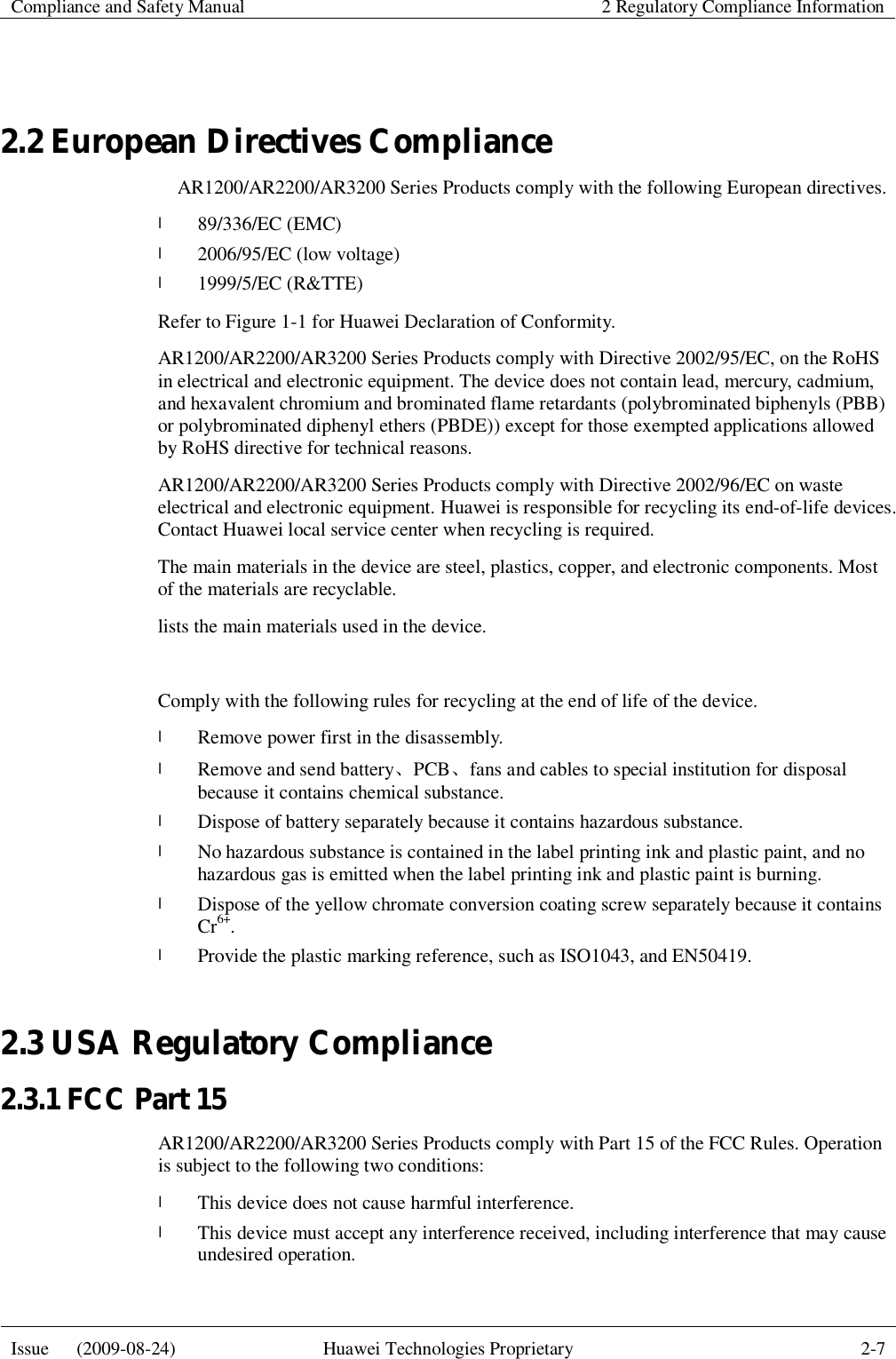  Compliance and Safety Manual  2 Regulatory Compliance Information  Issue   (2009-08-24)  Huawei Technologies Proprietary  2-7   2.2 European Directives Compliance   AR1200/AR2200/AR3200 Series Products comply with the following European directives.  l 89/336/EC (EMC) l 2006/95/EC (low voltage) l 1999/5/EC (R&amp;TTE) Refer to Figure 1-1 for Huawei Declaration of Conformity. AR1200/AR2200/AR3200 Series Products comply with Directive 2002/95/EC, on the RoHS in electrical and electronic equipment. The device does not contain lead, mercury, cadmium, and hexavalent chromium and brominated flame retardants (polybrominated biphenyls (PBB) or polybrominated diphenyl ethers (PBDE)) except for those exempted applications allowed by RoHS directive for technical reasons. AR1200/AR2200/AR3200 Series Products comply with Directive 2002/96/EC on waste electrical and electronic equipment. Huawei is responsible for recycling its end-of-life devices. Contact Huawei local service center when recycling is required. The main materials in the device are steel, plastics, copper, and electronic components. Most of the materials are recyclable. lists the main materials used in the device.  Comply with the following rules for recycling at the end of life of the device. l Remove power first in the disassembly. l Remove and send battery、PCB、fans and cables to special institution for disposal because it contains chemical substance. l Dispose of battery separately because it contains hazardous substance. l No hazardous substance is contained in the label printing ink and plastic paint, and no hazardous gas is emitted when the label printing ink and plastic paint is burning. l Dispose of the yellow chromate conversion coating screw separately because it contains Cr6+. l Provide the plastic marking reference, such as ISO1043, and EN50419. 2.3 USA Regulatory Compliance 2.3.1 FCC Part 15 AR1200/AR2200/AR3200 Series Products comply with Part 15 of the FCC Rules. Operation is subject to the following two conditions: l This device does not cause harmful interference. l This device must accept any interference received, including interference that may cause undesired operation. 