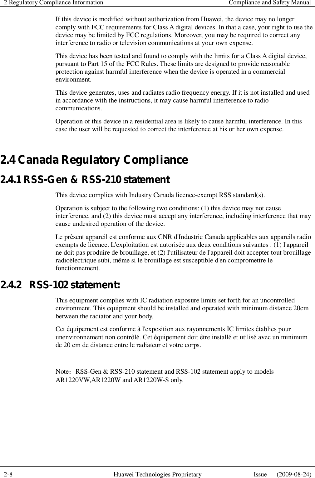2 Regulatory Compliance Information    Compliance and Safety Manual  2-8  Huawei Technologies Proprietary  Issue   (2009-08-24)  If this device is modified without authorization from Huawei, the device may no longer comply with FCC requirements for Class A digital devices. In that a case, your right to use the device may be limited by FCC regulations. Moreover, you may be required to correct any interference to radio or television communications at your own expense. This device has been tested and found to comply with the limits for a Class A digital device, pursuant to Part 15 of the FCC Rules. These limits are designed to provide reasonable protection against harmful interference when the device is operated in a commercial environment. This device generates, uses and radiates radio frequency energy. If it is not installed and used in accordance with the instructions, it may cause harmful interference to radio communications. Operation of this device in a residential area is likely to cause harmful interference. In this case the user will be requested to correct the interference at his or her own expense. 2.4 Canada Regulatory Compliance 2.4.1 RSS-Gen &amp; RSS-210 statement This device complies with Industry Canada licence-exempt RSS standard(s). Operation is subject to the following two conditions: (1) this device may not cause interference, and (2) this device must accept any interference, including interference that may cause undesired operation of the device. Le présent appareil est conforme aux CNR d&apos;Industrie Canada applicables aux appareils radio exempts de licence. L&apos;exploitation est autorisée aux deux conditions suivantes : (1) l&apos;appareil ne doit pas produire de brouillage, et (2) l&apos;utilisateur de l&apos;appareil doit accepter tout brouillage radioélectrique subi, même si le brouillage est susceptible d&apos;en compromettre le fonctionnement. 2.4.2  RSS-102 statement: This equipment complies with IC radiation exposure limits set forth for an uncontrolled environment. This equipment should be installed and operated with minimum distance 20cm between the radiator and your body. Cet équipement est conforme à l&apos;exposition aux rayonnements IC limites établies pour unenvironnement non contrôlé. Cet équipement doit être installé et utilisé avec un minimum de 20 cm de distance entre le radiateur et votre corps.  Note：RSS-Gen &amp; RSS-210 statement and RSS-102 statement apply to models AR1220VW,AR1220W and AR1220W-S only. 