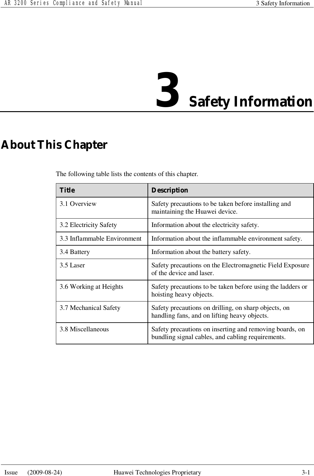 AR 3200 Series Compliance and Safety Manual 3 Safety Information  Issue   (2009-08-24)  Huawei Technologies Proprietary  3-1  3 Safety Information About This Chapter The following table lists the contents of this chapter. Title  Description 3.1 Overview  Safety precautions to be taken before installing and maintaining the Huawei device. 3.2 Electricity Safety  Information about the electricity safety. 3.3 Inflammable Environment  Information about the inflammable environment safety. 3.4 Battery  Information about the battery safety. 3.5 Laser  Safety precautions on the Electromagnetic Field Exposure of the device and laser. 3.6 Working at Heights  Safety precautions to be taken before using the ladders or hoisting heavy objects. 3.7 Mechanical Safety  Safety precautions on drilling, on sharp objects, on handling fans, and on lifting heavy objects. 3.8 Miscellaneous  Safety precautions on inserting and removing boards, on bundling signal cables, and cabling requirements.  