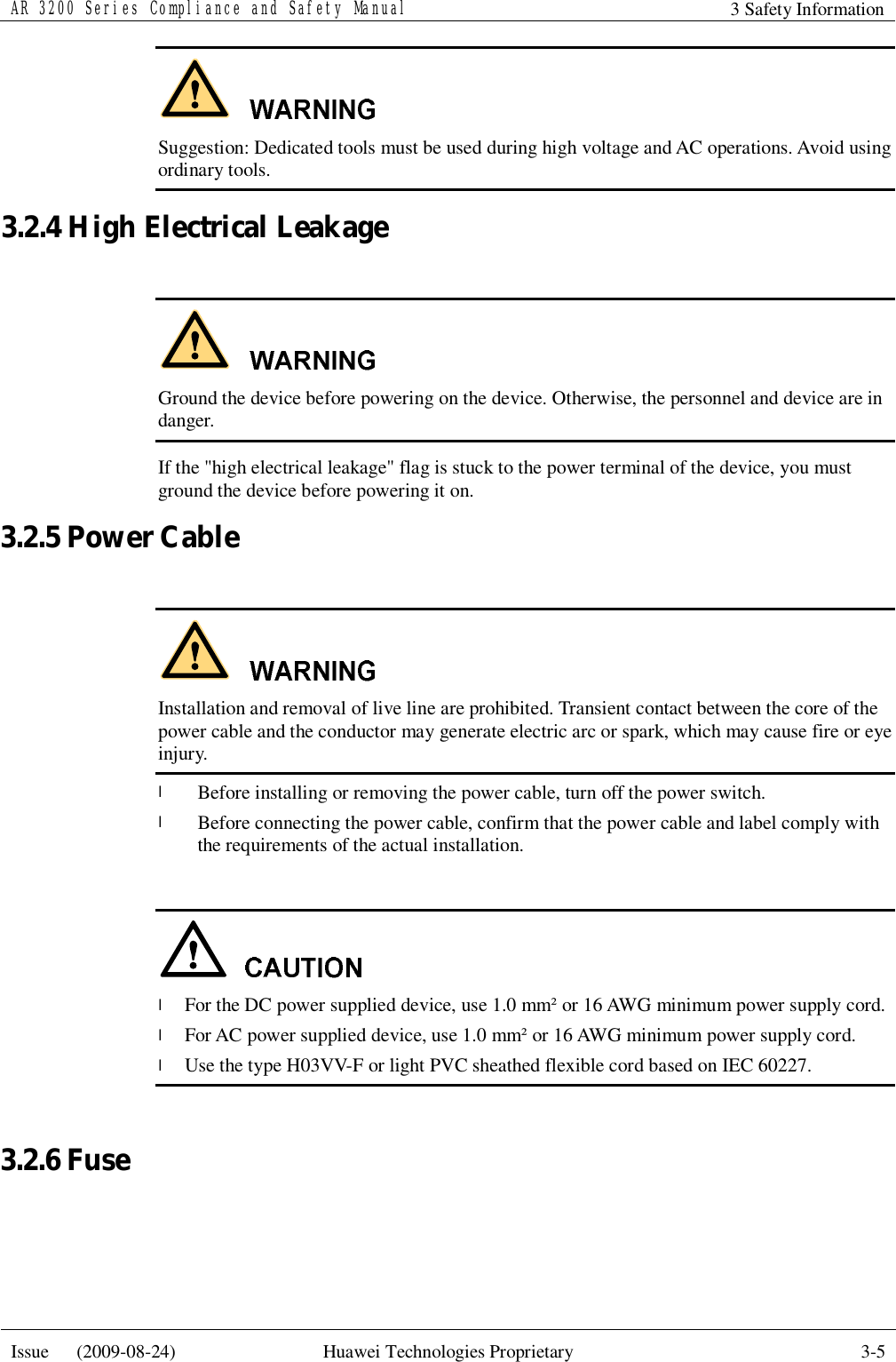 AR 3200 Series Compliance and Safety Manual 3 Safety Information  Issue   (2009-08-24)  Huawei Technologies Proprietary  3-5   Suggestion: Dedicated tools must be used during high voltage and AC operations. Avoid using ordinary tools. 3.2.4 High Electrical Leakage   Ground the device before powering on the device. Otherwise, the personnel and device are in danger. If the &quot;high electrical leakage&quot; flag is stuck to the power terminal of the device, you must ground the device before powering it on. 3.2.5 Power Cable   Installation and removal of live line are prohibited. Transient contact between the core of the power cable and the conductor may generate electric arc or spark, which may cause fire or eye injury. l Before installing or removing the power cable, turn off the power switch. l Before connecting the power cable, confirm that the power cable and label comply with the requirements of the actual installation.   l For the DC power supplied device, use 1.0 mm² or 16 AWG minimum power supply cord. l For AC power supplied device, use 1.0 mm² or 16 AWG minimum power supply cord. l Use the type H03VV-F or light PVC sheathed flexible cord based on IEC 60227.  3.2.6 Fuse  