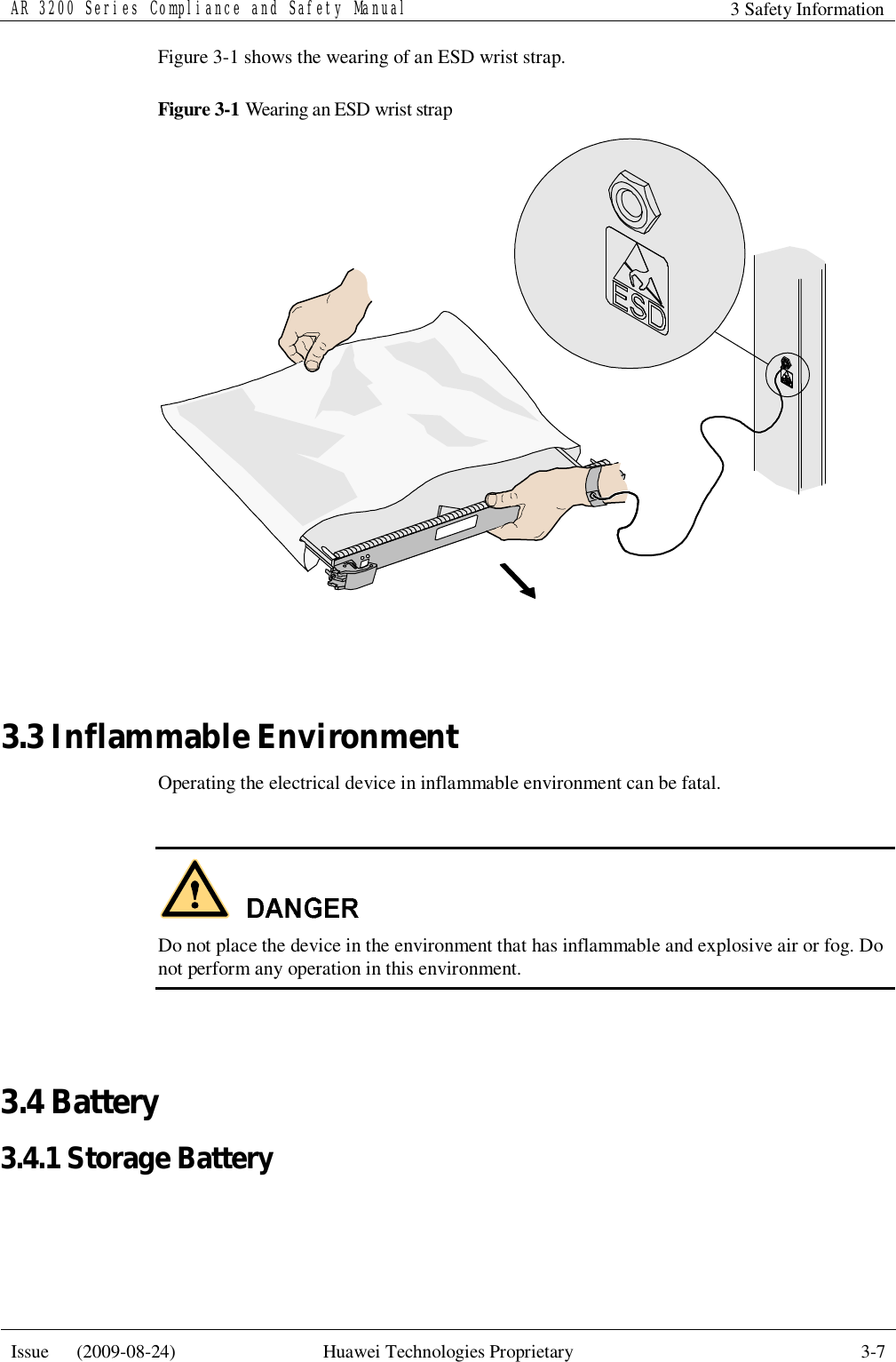 AR 3200 Series Compliance and Safety Manual 3 Safety Information  Issue   (2009-08-24)  Huawei Technologies Proprietary  3-7  Figure 3-1 shows the wearing of an ESD wrist strap. Figure 3-1 Wearing an ESD wrist strap   3.3 Inflammable Environment Operating the electrical device in inflammable environment can be fatal.   Do not place the device in the environment that has inflammable and explosive air or fog. Do not perform any operation in this environment.  3.4 Battery 3.4.1 Storage Battery  