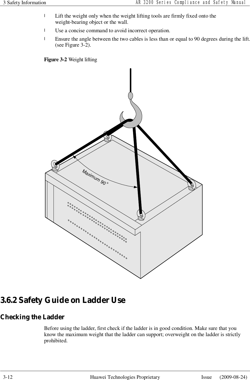 3 Safety Information   AR 3200 Series Compliance and Safety Manual  3-12  Huawei Technologies Proprietary  Issue   (2009-08-24)  l Lift the weight only when the weight lifting tools are firmly fixed onto the weight-bearing object or the wall. l Use a concise command to avoid incorrect operation. l Ensure the angle between the two cables is less than or equal to 90 degrees during the lift. (see Figure 3-2). Figure 3-2 Weight lifting Maximum 90°  3.6.2 Safety Guide on Ladder Use Checking the Ladder Before using the ladder, first check if the ladder is in good condition. Make sure that you know the maximum weight that the ladder can support; overweight on the ladder is strictly prohibited. 