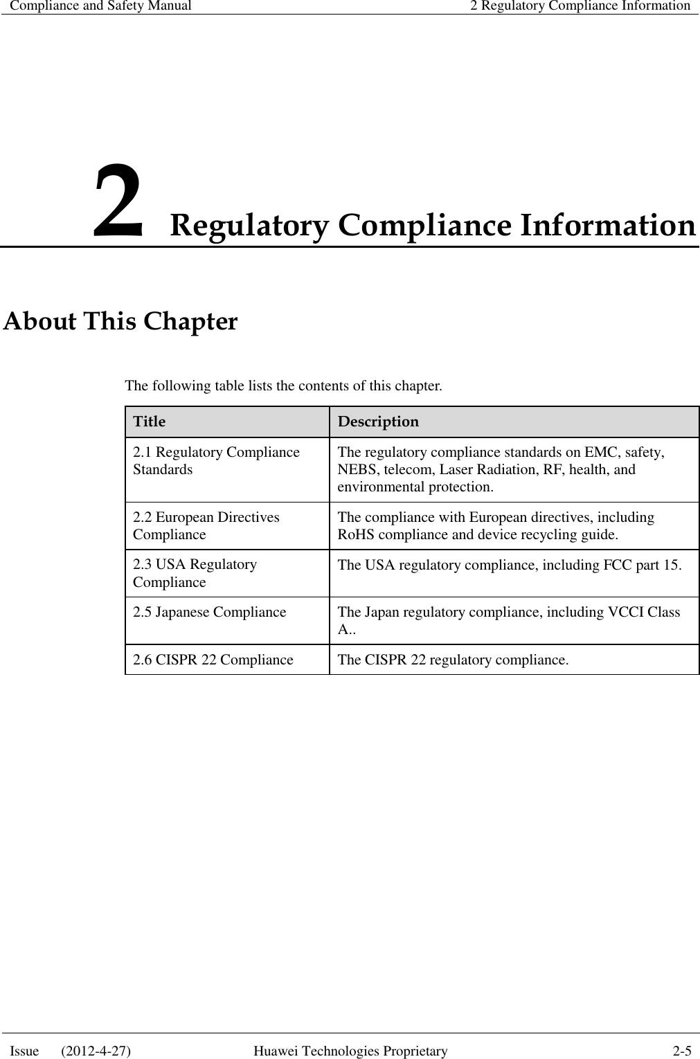 Compliance and Safety Manual 2 Regulatory Compliance Information  Issue      (2012-4-27) Huawei Technologies Proprietary 2-5  2 Regulatory Compliance Information About This Chapter The following table lists the contents of this chapter. Title Description 2.1 Regulatory Compliance Standards The regulatory compliance standards on EMC, safety, NEBS, telecom, Laser Radiation, RF, health, and environmental protection. 2.2 European Directives Compliance The compliance with European directives, including RoHS compliance and device recycling guide. 2.3 USA Regulatory Compliance The USA regulatory compliance, including FCC part 15. 2.5 Japanese Compliance The Japan regulatory compliance, including VCCI Class A.. 2.6 CISPR 22 Compliance The CISPR 22 regulatory compliance.  