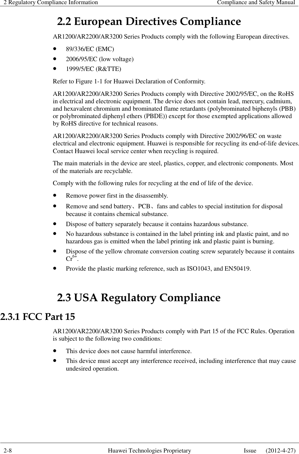 2 Regulatory Compliance Information    Compliance and Safety Manual  2-8 Huawei Technologies Proprietary Issue      (2012-4-27)  2.2 European Directives Compliance AR1200/AR2200/AR3200 Series Products comply with the following European directives.    89/336/EC (EMC)  2006/95/EC (low voltage)  1999/5/EC (R&amp;TTE) Refer to Figure 1-1 for Huawei Declaration of Conformity. AR1200/AR2200/AR3200 Series Products comply with Directive 2002/95/EC, on the RoHS in electrical and electronic equipment. The device does not contain lead, mercury, cadmium, and hexavalent chromium and brominated flame retardants (polybrominated biphenyls (PBB) or polybrominated diphenyl ethers (PBDE)) except for those exempted applications allowed by RoHS directive for technical reasons. AR1200/AR2200/AR3200 Series Products comply with Directive 2002/96/EC on waste electrical and electronic equipment. Huawei is responsible for recycling its end-of-life devices. Contact Huawei local service center when recycling is required. The main materials in the device are steel, plastics, copper, and electronic components. Most of the materials are recyclable. Comply with the following rules for recycling at the end of life of the device.  Remove power first in the disassembly.  Remove and send battery、PCB、fans and cables to special institution for disposal because it contains chemical substance.  Dispose of battery separately because it contains hazardous substance.  No hazardous substance is contained in the label printing ink and plastic paint, and no hazardous gas is emitted when the label printing ink and plastic paint is burning.  Dispose of the yellow chromate conversion coating screw separately because it contains Cr6+.  Provide the plastic marking reference, such as ISO1043, and EN50419. 2.3 USA Regulatory Compliance 2.3.1 FCC Part 15 AR1200/AR2200/AR3200 Series Products comply with Part 15 of the FCC Rules. Operation is subject to the following two conditions:  This device does not cause harmful interference.  This device must accept any interference received, including interference that may cause undesired operation.    