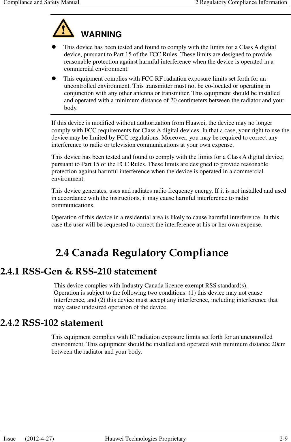Compliance and Safety Manual 2 Regulatory Compliance Information  Issue      (2012-4-27) Huawei Technologies Proprietary 2-9  WARNING  This device has been tested and found to comply with the limits for a Class A digital device, pursuant to Part 15 of the FCC Rules. These limits are designed to provide reasonable protection against harmful interference when the device is operated in a commercial environment.  This equipment complies with FCC RF radiation exposure limits set forth for an uncontrolled environment. This transmitter must not be co-located or operating in conjunction with any other antenna or transmitter. This equipment should be installed and operated with a minimum distance of 20 centimeters between the radiator and your body. If this device is modified without authorization from Huawei, the device may no longer comply with FCC requirements for Class A digital devices. In that a case, your right to use the device may be limited by FCC regulations. Moreover, you may be required to correct any interference to radio or television communications at your own expense. This device has been tested and found to comply with the limits for a Class A digital device, pursuant to Part 15 of the FCC Rules. These limits are designed to provide reasonable protection against harmful interference when the device is operated in a commercial environment. This device generates, uses and radiates radio frequency energy. If it is not installed and used in accordance with the instructions, it may cause harmful interference to radio communications. Operation of this device in a residential area is likely to cause harmful interference. In this case the user will be requested to correct the interference at his or her own expense. 2.4 Canada Regulatory Compliance 2.4.1 RSS-Gen &amp; RSS-210 statement This device complies with Industry Canada licence-exempt RSS standard(s). Operation is subject to the following two conditions: (1) this device may not cause interference, and (2) this device must accept any interference, including interference that may cause undesired operation of the device. 2.4.2 RSS-102 statement This equipment complies with IC radiation exposure limits set forth for an uncontrolled environment. This equipment should be installed and operated with minimum distance 20cm between the radiator and your body. 
