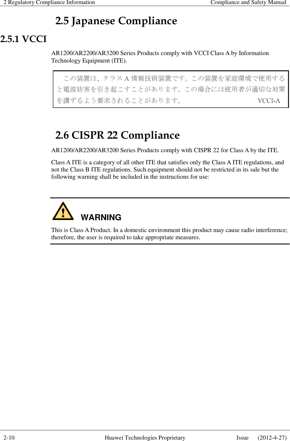 2 Regulatory Compliance Information    Compliance and Safety Manual  2-10 Huawei Technologies Proprietary Issue      (2012-4-27)  2.5 Japanese Compliance 2.5.1 VCCI AR1200/AR2200/AR3200 Series Products comply with VCCI Class A by Information Technology Equipment (ITE).    2.6 CISPR 22 Compliance AR1200/AR2200/AR3200 Series Products comply with CISPR 22 for Class A by the ITE.   Class A ITE is a category of all other ITE that satisfies only the Class A ITE regulations, and not the Class B ITE regulations. Such equipment should not be restricted in its sale but the following warning shall be included in the instructions for use:  WARNING This is Class A Product. In a domestic environment this product may cause radio interference; therefore, the user is required to take appropriate measures. 