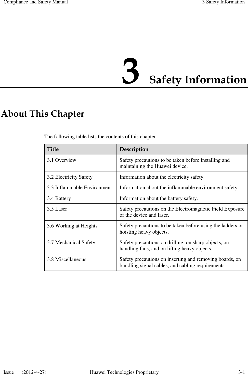 Compliance and Safety Manual 3 Safety Information  Issue      (2012-4-27) Huawei Technologies Proprietary 3-1  3 Safety Information About This Chapter The following table lists the contents of this chapter. Title Description 3.1 Overview Safety precautions to be taken before installing and maintaining the Huawei device. 3.2 Electricity Safety Information about the electricity safety. 3.3 Inflammable Environment Information about the inflammable environment safety. 3.4 Battery Information about the battery safety. 3.5 Laser Safety precautions on the Electromagnetic Field Exposure of the device and laser. 3.6 Working at Heights Safety precautions to be taken before using the ladders or hoisting heavy objects. 3.7 Mechanical Safety Safety precautions on drilling, on sharp objects, on handling fans, and on lifting heavy objects. 3.8 Miscellaneous Safety precautions on inserting and removing boards, on bundling signal cables, and cabling requirements.  