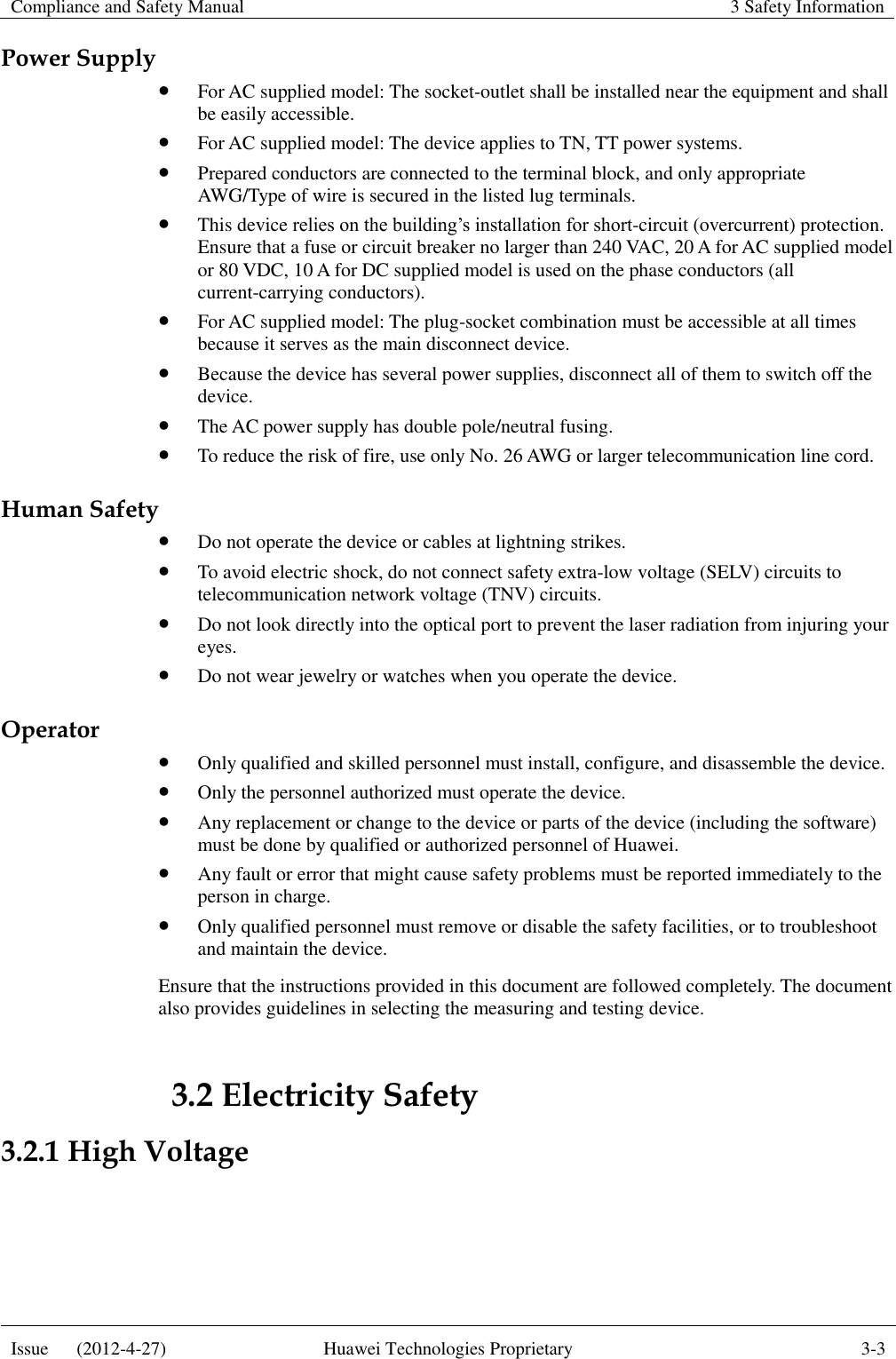 Compliance and Safety Manual 3 Safety Information  Issue      (2012-4-27) Huawei Technologies Proprietary 3-3  Power Supply  For AC supplied model: The socket-outlet shall be installed near the equipment and shall be easily accessible.  For AC supplied model: The device applies to TN, TT power systems.  Prepared conductors are connected to the terminal block, and only appropriate AWG/Type of wire is secured in the listed lug terminals.  This device relies on the building’s installation for short-circuit (overcurrent) protection. Ensure that a fuse or circuit breaker no larger than 240 VAC, 20 A for AC supplied model or 80 VDC, 10 A for DC supplied model is used on the phase conductors (all current-carrying conductors).  For AC supplied model: The plug-socket combination must be accessible at all times because it serves as the main disconnect device.  Because the device has several power supplies, disconnect all of them to switch off the device.  The AC power supply has double pole/neutral fusing.  To reduce the risk of fire, use only No. 26 AWG or larger telecommunication line cord. Human Safety  Do not operate the device or cables at lightning strikes.  To avoid electric shock, do not connect safety extra-low voltage (SELV) circuits to telecommunication network voltage (TNV) circuits.  Do not look directly into the optical port to prevent the laser radiation from injuring your eyes.  Do not wear jewelry or watches when you operate the device. Operator  Only qualified and skilled personnel must install, configure, and disassemble the device.  Only the personnel authorized must operate the device.  Any replacement or change to the device or parts of the device (including the software) must be done by qualified or authorized personnel of Huawei.  Any fault or error that might cause safety problems must be reported immediately to the person in charge.  Only qualified personnel must remove or disable the safety facilities, or to troubleshoot and maintain the device. Ensure that the instructions provided in this document are followed completely. The document also provides guidelines in selecting the measuring and testing device. 3.2 Electricity Safety 3.2.1 High Voltage  