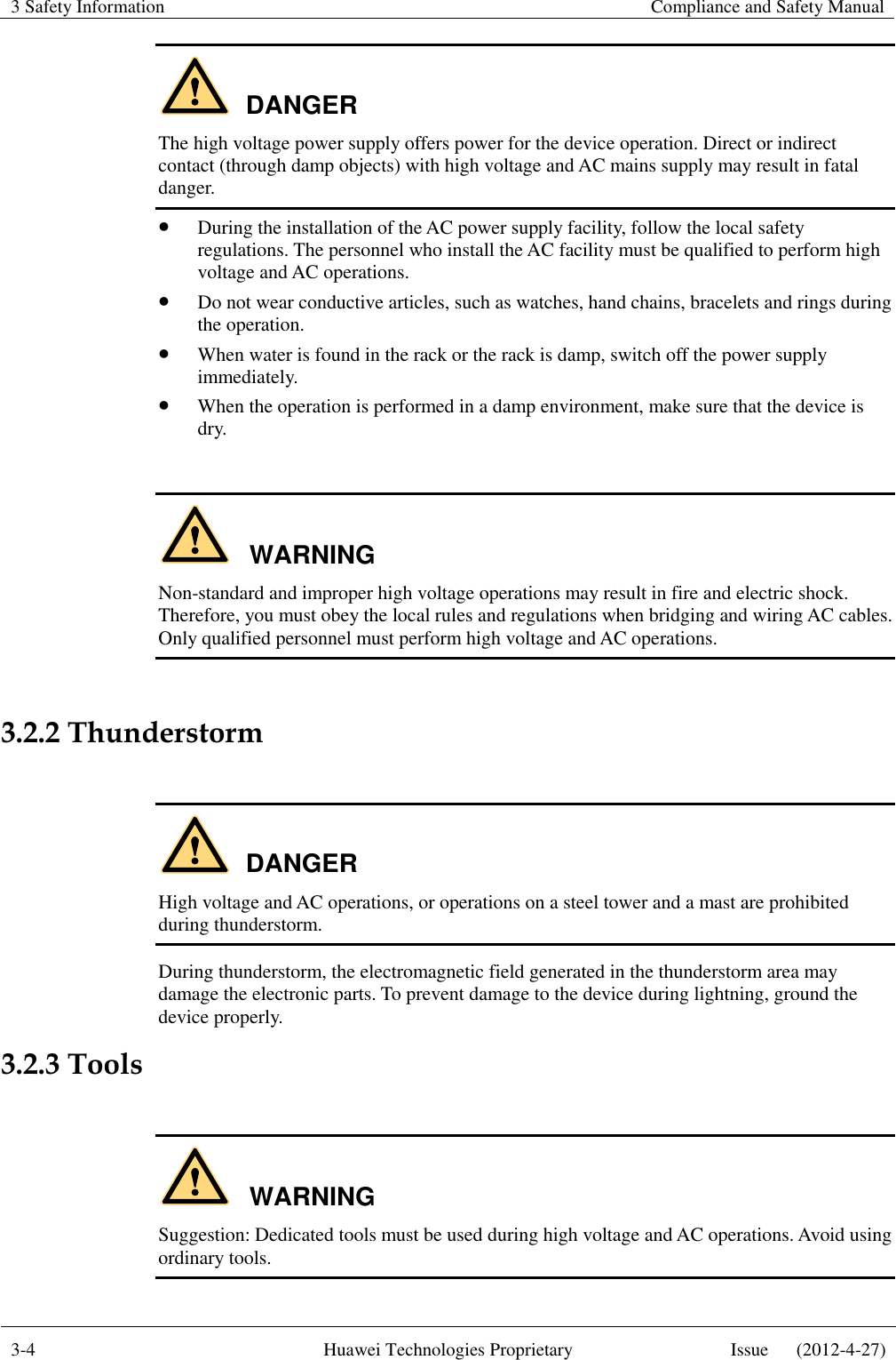 3 Safety Information    Compliance and Safety Manual  3-4 Huawei Technologies Proprietary Issue      (2012-4-27)  DANGER The high voltage power supply offers power for the device operation. Direct or indirect contact (through damp objects) with high voltage and AC mains supply may result in fatal danger.  During the installation of the AC power supply facility, follow the local safety regulations. The personnel who install the AC facility must be qualified to perform high voltage and AC operations.  Do not wear conductive articles, such as watches, hand chains, bracelets and rings during the operation.  When water is found in the rack or the rack is damp, switch off the power supply immediately.  When the operation is performed in a damp environment, make sure that the device is dry.  WARNING Non-standard and improper high voltage operations may result in fire and electric shock. Therefore, you must obey the local rules and regulations when bridging and wiring AC cables. Only qualified personnel must perform high voltage and AC operations.  3.2.2 Thunderstorm  DANGER High voltage and AC operations, or operations on a steel tower and a mast are prohibited during thunderstorm. During thunderstorm, the electromagnetic field generated in the thunderstorm area may damage the electronic parts. To prevent damage to the device during lightning, ground the device properly. 3.2.3 Tools  WARNING Suggestion: Dedicated tools must be used during high voltage and AC operations. Avoid using ordinary tools. 