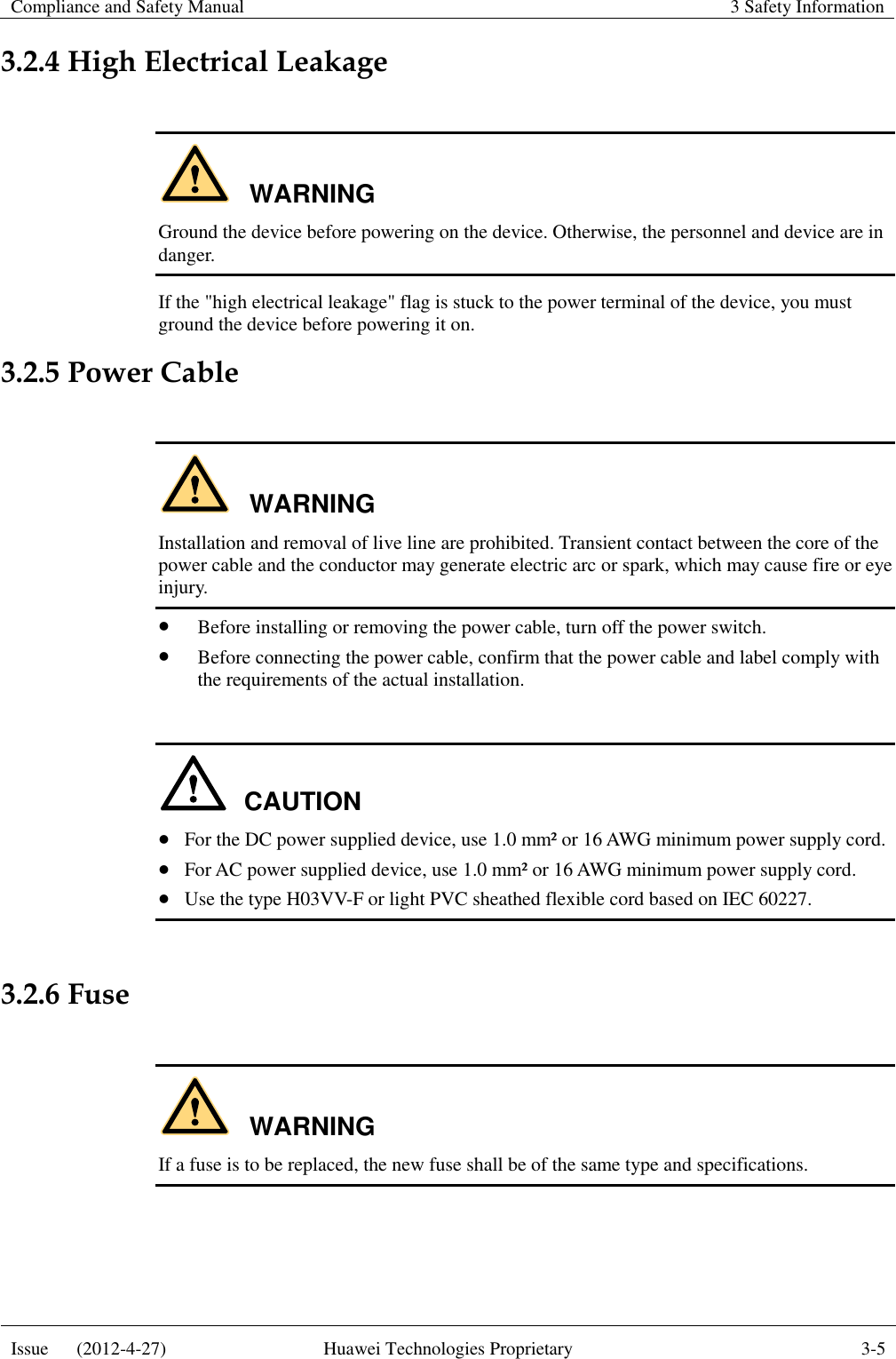 Compliance and Safety Manual 3 Safety Information  Issue      (2012-4-27) Huawei Technologies Proprietary 3-5  3.2.4 High Electrical Leakage  WARNING Ground the device before powering on the device. Otherwise, the personnel and device are in danger. If the &quot;high electrical leakage&quot; flag is stuck to the power terminal of the device, you must ground the device before powering it on. 3.2.5 Power Cable  WARNING Installation and removal of live line are prohibited. Transient contact between the core of the power cable and the conductor may generate electric arc or spark, which may cause fire or eye injury.  Before installing or removing the power cable, turn off the power switch.  Before connecting the power cable, confirm that the power cable and label comply with the requirements of the actual installation.  CAUTION  For the DC power supplied device, use 1.0 mm² or 16 AWG minimum power supply cord.  For AC power supplied device, use 1.0 mm² or 16 AWG minimum power supply cord.  Use the type H03VV-F or light PVC sheathed flexible cord based on IEC 60227.  3.2.6 Fuse  WARNING If a fuse is to be replaced, the new fuse shall be of the same type and specifications.  