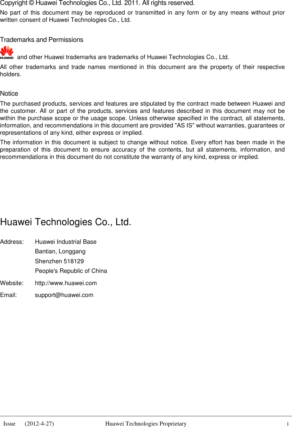  Issue      (2012-4-27) Huawei Technologies Proprietary i    Copyright © Huawei Technologies Co., Ltd. 2011. All rights reserved. No part of this  document  may be reproduced or transmitted in any form or by any means without prior written consent of Huawei Technologies Co., Ltd.  Trademarks and Permissions   and other Huawei trademarks are trademarks of Huawei Technologies Co., Ltd. All  other  trademarks  and  trade  names  mentioned  in  this  document  are  the  property  of  their  respective holders.  Notice The purchased products, services and features are stipulated by the contract made between Huawei and the customer.  All or part of the products, services and features described in this document may not be within the purchase scope or the usage scope. Unless otherwise specified in the contract, all statements, information, and recommendations in this document are provided &quot;AS IS&quot; without warranties, guarantees or representations of any kind, either express or implied. The information in this document is subject to change without notice. Every effort has been made in the preparation  of  this  document  to  ensure  accuracy  of  the  contents,  but  all  statements,  information,  and recommendations in this document do not constitute the warranty of any kind, express or implied.     Huawei Technologies Co., Ltd. Address: Huawei Industrial Base Bantian, Longgang Shenzhen 518129 People&apos;s Republic of China Website: http://www.huawei.com Email: support@huawei.com          