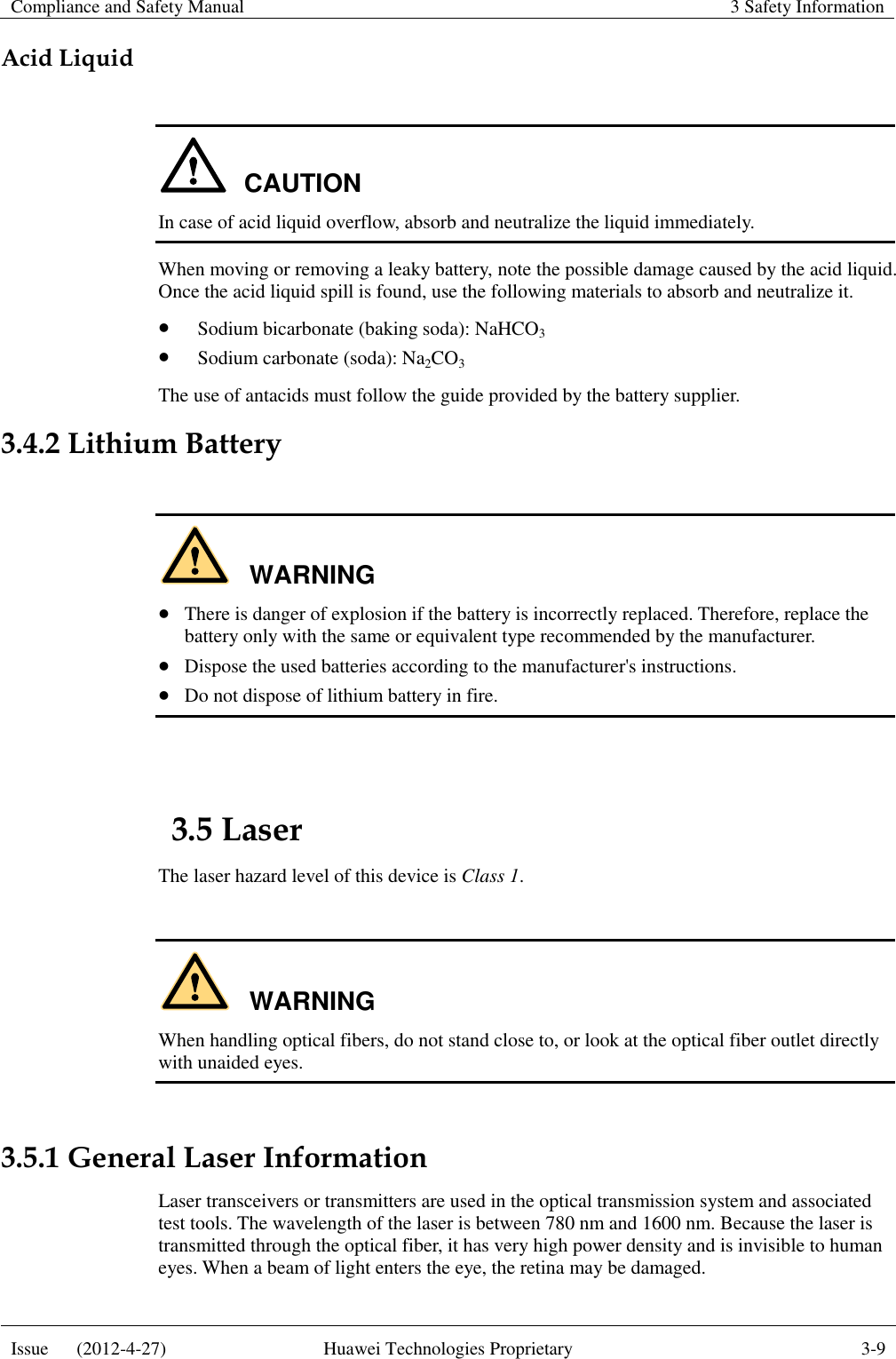 Compliance and Safety Manual 3 Safety Information  Issue      (2012-4-27) Huawei Technologies Proprietary 3-9  Acid Liquid  CAUTION In case of acid liquid overflow, absorb and neutralize the liquid immediately. When moving or removing a leaky battery, note the possible damage caused by the acid liquid. Once the acid liquid spill is found, use the following materials to absorb and neutralize it.  Sodium bicarbonate (baking soda): NaHCO3  Sodium carbonate (soda): Na2CO3 The use of antacids must follow the guide provided by the battery supplier. 3.4.2 Lithium Battery  WARNING  There is danger of explosion if the battery is incorrectly replaced. Therefore, replace the battery only with the same or equivalent type recommended by the manufacturer.  Dispose the used batteries according to the manufacturer&apos;s instructions.  Do not dispose of lithium battery in fire.  3.5 Laser The laser hazard level of this device is Class 1.  WARNING When handling optical fibers, do not stand close to, or look at the optical fiber outlet directly with unaided eyes.  3.5.1 General Laser Information Laser transceivers or transmitters are used in the optical transmission system and associated test tools. The wavelength of the laser is between 780 nm and 1600 nm. Because the laser is transmitted through the optical fiber, it has very high power density and is invisible to human eyes. When a beam of light enters the eye, the retina may be damaged. 