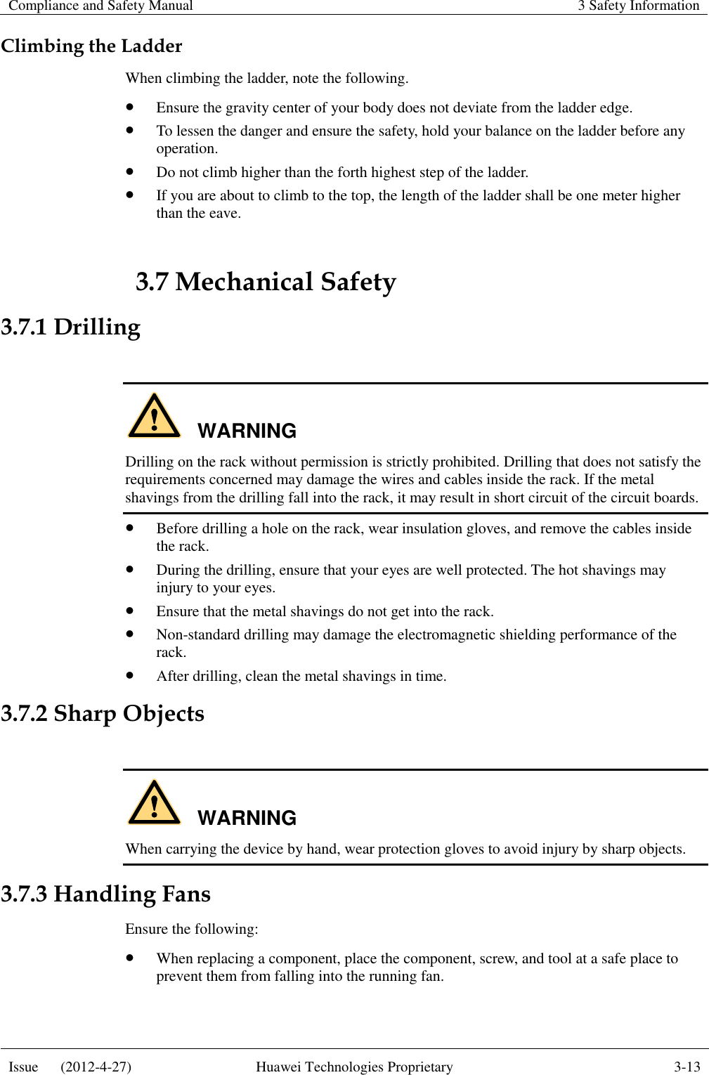 Compliance and Safety Manual 3 Safety Information  Issue      (2012-4-27) Huawei Technologies Proprietary 3-13  Climbing the Ladder When climbing the ladder, note the following.  Ensure the gravity center of your body does not deviate from the ladder edge.  To lessen the danger and ensure the safety, hold your balance on the ladder before any operation.  Do not climb higher than the forth highest step of the ladder.  If you are about to climb to the top, the length of the ladder shall be one meter higher than the eave. 3.7 Mechanical Safety 3.7.1 Drilling  WARNING Drilling on the rack without permission is strictly prohibited. Drilling that does not satisfy the requirements concerned may damage the wires and cables inside the rack. If the metal shavings from the drilling fall into the rack, it may result in short circuit of the circuit boards.  Before drilling a hole on the rack, wear insulation gloves, and remove the cables inside the rack.  During the drilling, ensure that your eyes are well protected. The hot shavings may injury to your eyes.  Ensure that the metal shavings do not get into the rack.  Non-standard drilling may damage the electromagnetic shielding performance of the rack.  After drilling, clean the metal shavings in time. 3.7.2 Sharp Objects  WARNING When carrying the device by hand, wear protection gloves to avoid injury by sharp objects. 3.7.3 Handling Fans Ensure the following:  When replacing a component, place the component, screw, and tool at a safe place to prevent them from falling into the running fan. 