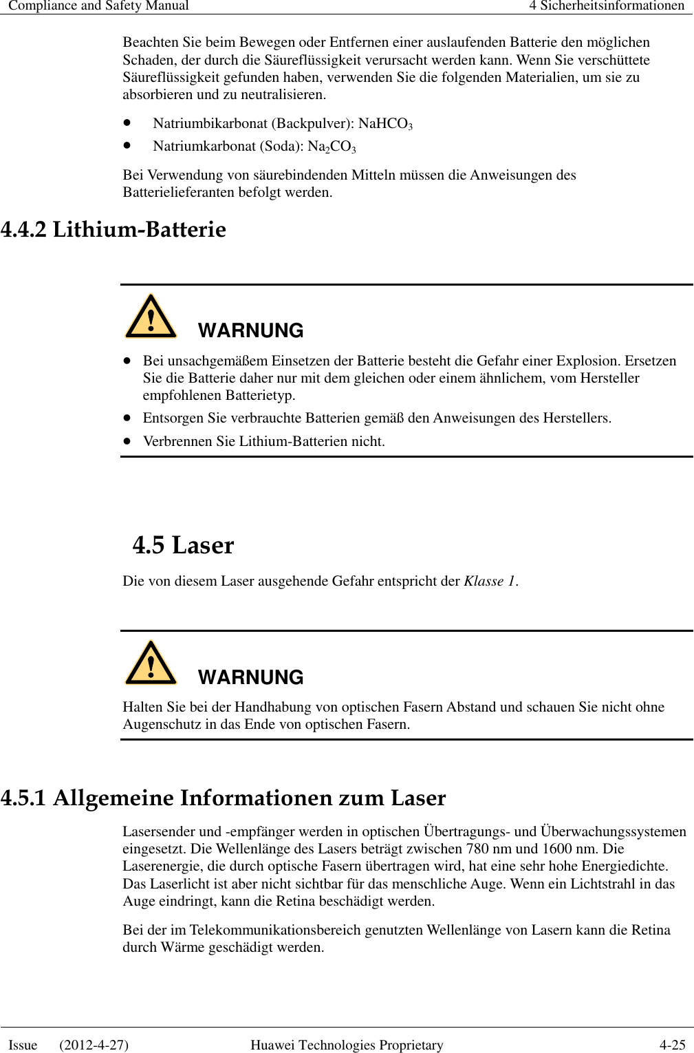 Compliance and Safety Manual 4 Sicherheitsinformationen  Issue      (2012-4-27) Huawei Technologies Proprietary 4-25  Beachten Sie beim Bewegen oder Entfernen einer auslaufenden Batterie den möglichen Schaden, der durch die Säureflüssigkeit verursacht werden kann. Wenn Sie verschüttete Säureflüssigkeit gefunden haben, verwenden Sie die folgenden Materialien, um sie zu absorbieren und zu neutralisieren.  Natriumbikarbonat (Backpulver): NaHCO3  Natriumkarbonat (Soda): Na2CO3 Bei Verwendung von säurebindenden Mitteln müssen die Anweisungen des Batterielieferanten befolgt werden. 4.4.2 Lithium-Batterie  WARNUNG  Bei unsachgemäßem Einsetzen der Batterie besteht die Gefahr einer Explosion. Ersetzen Sie die Batterie daher nur mit dem gleichen oder einem ähnlichem, vom Hersteller empfohlenen Batterietyp.  Entsorgen Sie verbrauchte Batterien gemäß den Anweisungen des Herstellers.  Verbrennen Sie Lithium-Batterien nicht.  4.5 Laser Die von diesem Laser ausgehende Gefahr entspricht der Klasse 1.  WARNUNG Halten Sie bei der Handhabung von optischen Fasern Abstand und schauen Sie nicht ohne Augenschutz in das Ende von optischen Fasern.  4.5.1 Allgemeine Informationen zum Laser Lasersender und -empfänger werden in optischen Übertragungs- und Überwachungssystemen eingesetzt. Die Wellenlänge des Lasers beträgt zwischen 780 nm und 1600 nm. Die Laserenergie, die durch optische Fasern übertragen wird, hat eine sehr hohe Energiedichte. Das Laserlicht ist aber nicht sichtbar für das menschliche Auge. Wenn ein Lichtstrahl in das Auge eindringt, kann die Retina beschädigt werden. Bei der im Telekommunikationsbereich genutzten Wellenlänge von Lasern kann die Retina durch Wärme geschädigt werden. 
