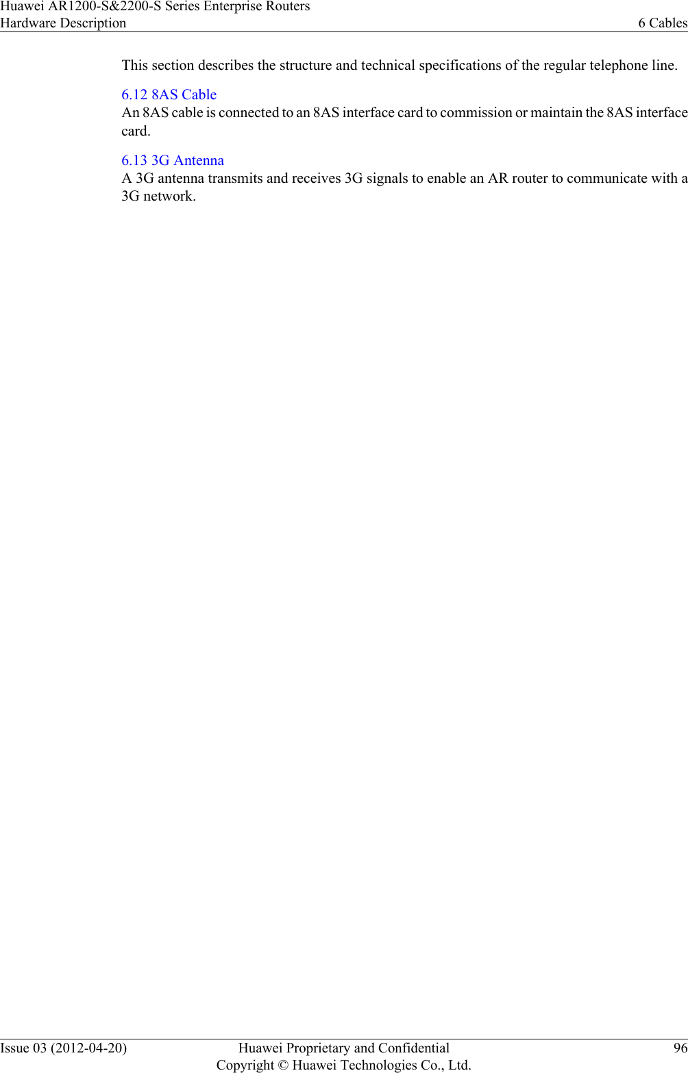 This section describes the structure and technical specifications of the regular telephone line.6.12 8AS CableAn 8AS cable is connected to an 8AS interface card to commission or maintain the 8AS interfacecard.6.13 3G AntennaA 3G antenna transmits and receives 3G signals to enable an AR router to communicate with a3G network.Huawei AR1200-S&amp;2200-S Series Enterprise RoutersHardware Description 6 CablesIssue 03 (2012-04-20) Huawei Proprietary and ConfidentialCopyright © Huawei Technologies Co., Ltd.96